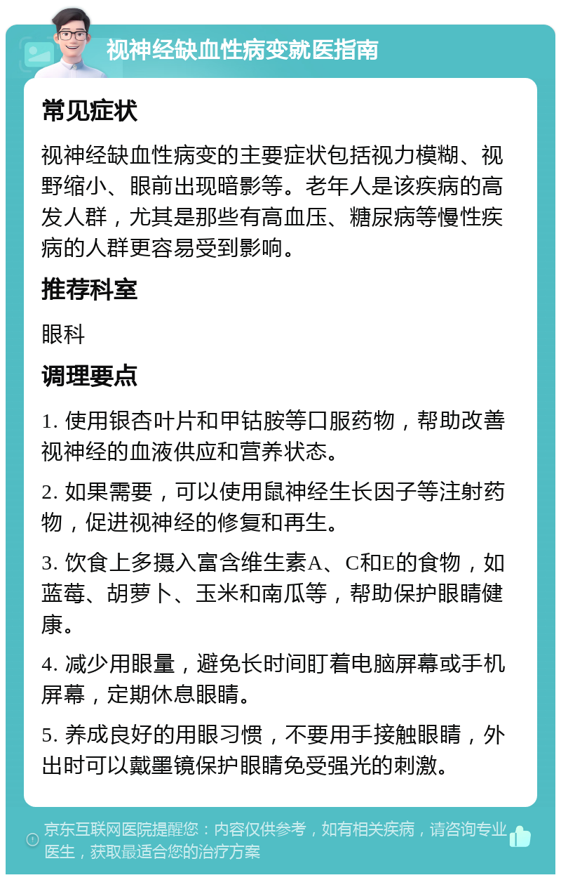 视神经缺血性病变就医指南 常见症状 视神经缺血性病变的主要症状包括视力模糊、视野缩小、眼前出现暗影等。老年人是该疾病的高发人群，尤其是那些有高血压、糖尿病等慢性疾病的人群更容易受到影响。 推荐科室 眼科 调理要点 1. 使用银杏叶片和甲钴胺等口服药物，帮助改善视神经的血液供应和营养状态。 2. 如果需要，可以使用鼠神经生长因子等注射药物，促进视神经的修复和再生。 3. 饮食上多摄入富含维生素A、C和E的食物，如蓝莓、胡萝卜、玉米和南瓜等，帮助保护眼睛健康。 4. 减少用眼量，避免长时间盯着电脑屏幕或手机屏幕，定期休息眼睛。 5. 养成良好的用眼习惯，不要用手接触眼睛，外出时可以戴墨镜保护眼睛免受强光的刺激。