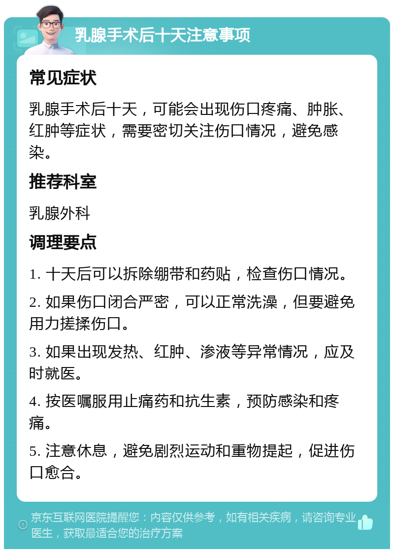 乳腺手术后十天注意事项 常见症状 乳腺手术后十天，可能会出现伤口疼痛、肿胀、红肿等症状，需要密切关注伤口情况，避免感染。 推荐科室 乳腺外科 调理要点 1. 十天后可以拆除绷带和药贴，检查伤口情况。 2. 如果伤口闭合严密，可以正常洗澡，但要避免用力搓揉伤口。 3. 如果出现发热、红肿、渗液等异常情况，应及时就医。 4. 按医嘱服用止痛药和抗生素，预防感染和疼痛。 5. 注意休息，避免剧烈运动和重物提起，促进伤口愈合。