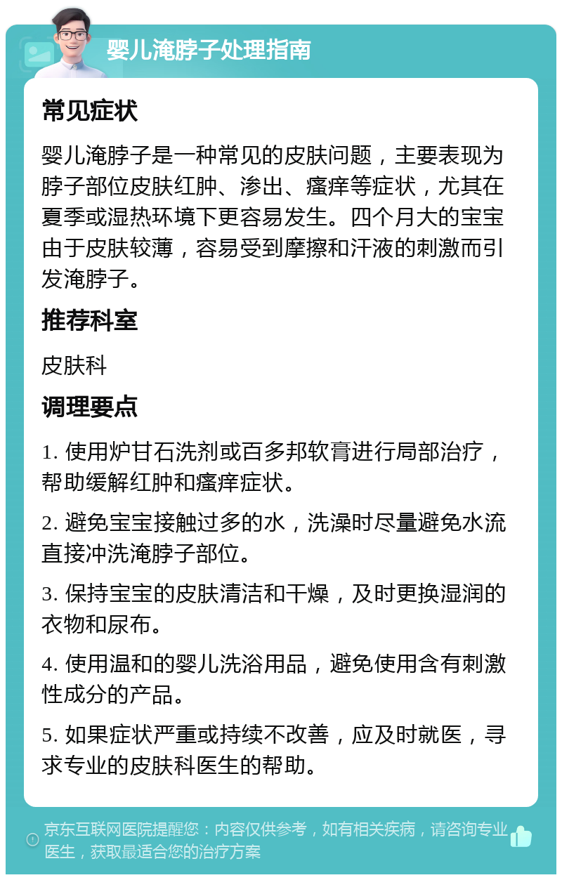 婴儿淹脖子处理指南 常见症状 婴儿淹脖子是一种常见的皮肤问题，主要表现为脖子部位皮肤红肿、渗出、瘙痒等症状，尤其在夏季或湿热环境下更容易发生。四个月大的宝宝由于皮肤较薄，容易受到摩擦和汗液的刺激而引发淹脖子。 推荐科室 皮肤科 调理要点 1. 使用炉甘石洗剂或百多邦软膏进行局部治疗，帮助缓解红肿和瘙痒症状。 2. 避免宝宝接触过多的水，洗澡时尽量避免水流直接冲洗淹脖子部位。 3. 保持宝宝的皮肤清洁和干燥，及时更换湿润的衣物和尿布。 4. 使用温和的婴儿洗浴用品，避免使用含有刺激性成分的产品。 5. 如果症状严重或持续不改善，应及时就医，寻求专业的皮肤科医生的帮助。