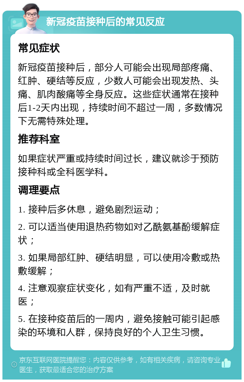 新冠疫苗接种后的常见反应 常见症状 新冠疫苗接种后，部分人可能会出现局部疼痛、红肿、硬结等反应，少数人可能会出现发热、头痛、肌肉酸痛等全身反应。这些症状通常在接种后1-2天内出现，持续时间不超过一周，多数情况下无需特殊处理。 推荐科室 如果症状严重或持续时间过长，建议就诊于预防接种科或全科医学科。 调理要点 1. 接种后多休息，避免剧烈运动； 2. 可以适当使用退热药物如对乙酰氨基酚缓解症状； 3. 如果局部红肿、硬结明显，可以使用冷敷或热敷缓解； 4. 注意观察症状变化，如有严重不适，及时就医； 5. 在接种疫苗后的一周内，避免接触可能引起感染的环境和人群，保持良好的个人卫生习惯。