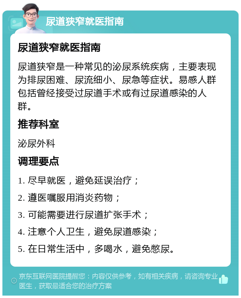 尿道狭窄就医指南 尿道狭窄就医指南 尿道狭窄是一种常见的泌尿系统疾病，主要表现为排尿困难、尿流细小、尿急等症状。易感人群包括曾经接受过尿道手术或有过尿道感染的人群。 推荐科室 泌尿外科 调理要点 1. 尽早就医，避免延误治疗； 2. 遵医嘱服用消炎药物； 3. 可能需要进行尿道扩张手术； 4. 注意个人卫生，避免尿道感染； 5. 在日常生活中，多喝水，避免憋尿。