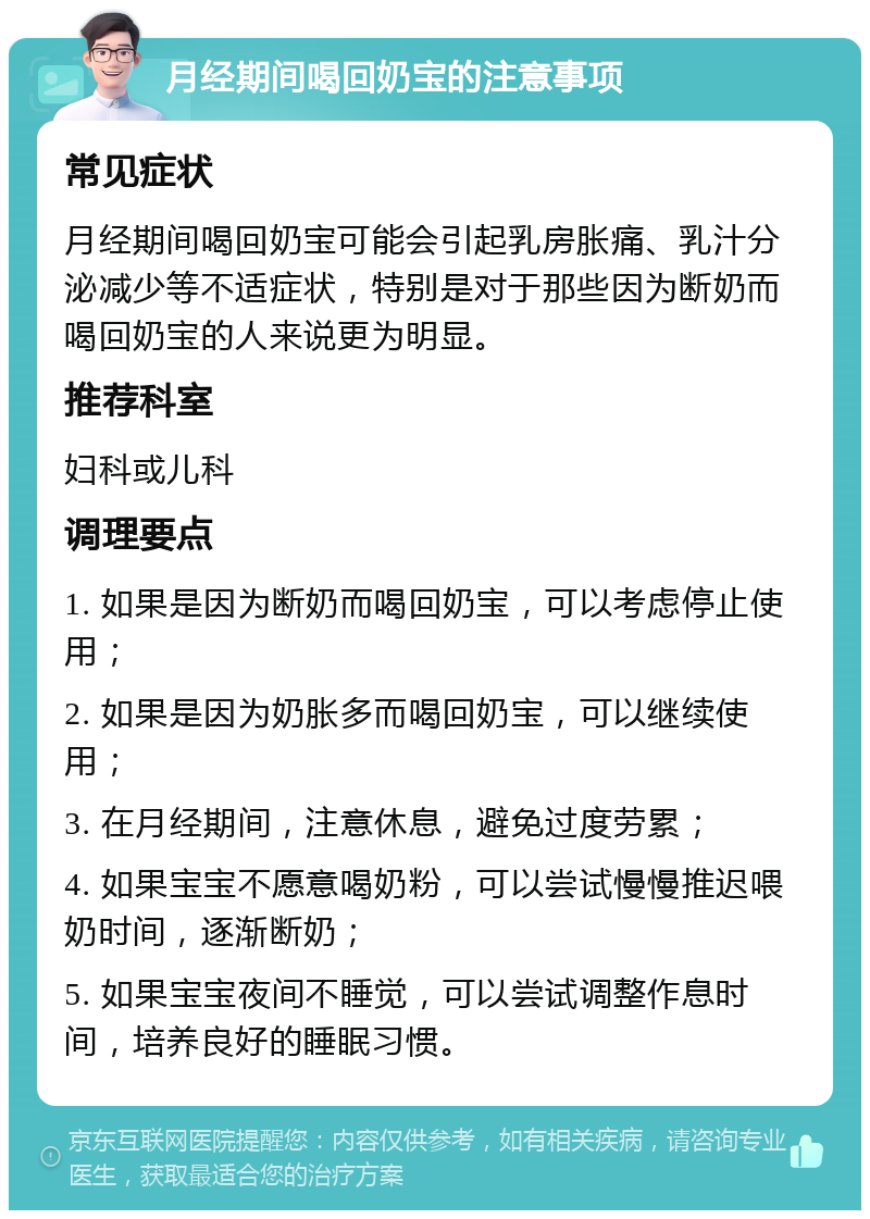 月经期间喝回奶宝的注意事项 常见症状 月经期间喝回奶宝可能会引起乳房胀痛、乳汁分泌减少等不适症状，特别是对于那些因为断奶而喝回奶宝的人来说更为明显。 推荐科室 妇科或儿科 调理要点 1. 如果是因为断奶而喝回奶宝，可以考虑停止使用； 2. 如果是因为奶胀多而喝回奶宝，可以继续使用； 3. 在月经期间，注意休息，避免过度劳累； 4. 如果宝宝不愿意喝奶粉，可以尝试慢慢推迟喂奶时间，逐渐断奶； 5. 如果宝宝夜间不睡觉，可以尝试调整作息时间，培养良好的睡眠习惯。