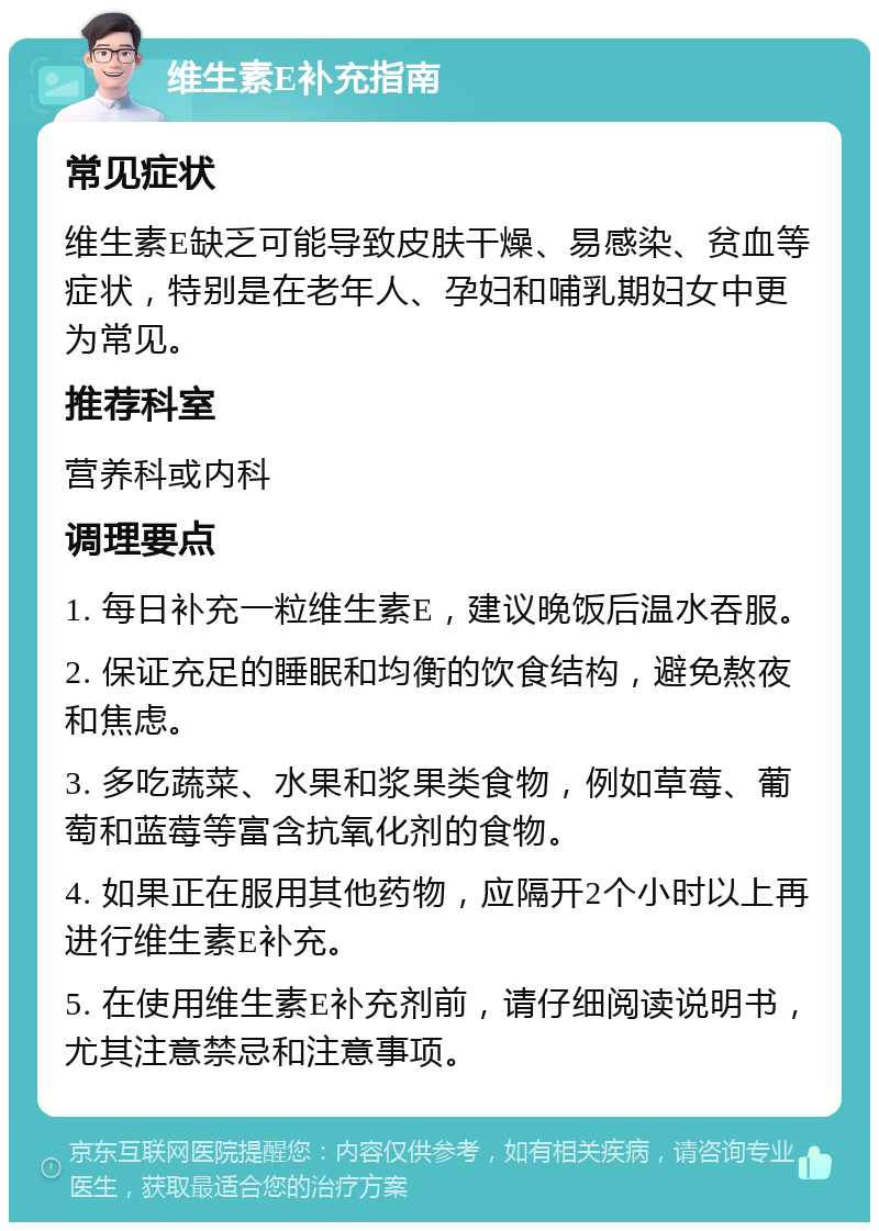 维生素E补充指南 常见症状 维生素E缺乏可能导致皮肤干燥、易感染、贫血等症状，特别是在老年人、孕妇和哺乳期妇女中更为常见。 推荐科室 营养科或内科 调理要点 1. 每日补充一粒维生素E，建议晚饭后温水吞服。 2. 保证充足的睡眠和均衡的饮食结构，避免熬夜和焦虑。 3. 多吃蔬菜、水果和浆果类食物，例如草莓、葡萄和蓝莓等富含抗氧化剂的食物。 4. 如果正在服用其他药物，应隔开2个小时以上再进行维生素E补充。 5. 在使用维生素E补充剂前，请仔细阅读说明书，尤其注意禁忌和注意事项。