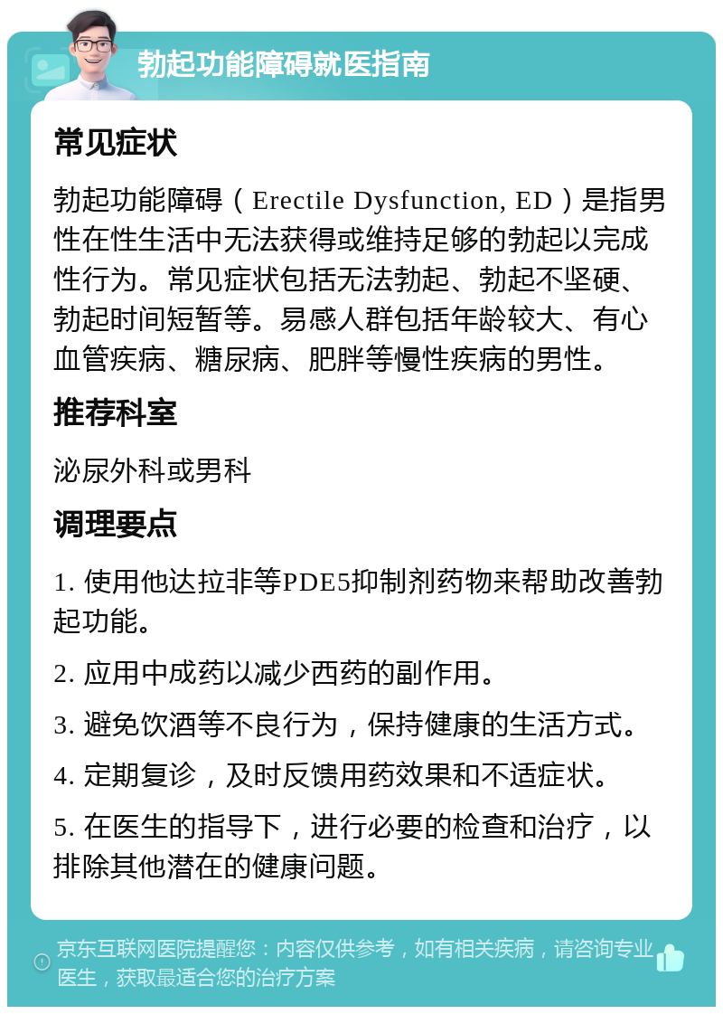 勃起功能障碍就医指南 常见症状 勃起功能障碍（Erectile Dysfunction, ED）是指男性在性生活中无法获得或维持足够的勃起以完成性行为。常见症状包括无法勃起、勃起不坚硬、勃起时间短暂等。易感人群包括年龄较大、有心血管疾病、糖尿病、肥胖等慢性疾病的男性。 推荐科室 泌尿外科或男科 调理要点 1. 使用他达拉非等PDE5抑制剂药物来帮助改善勃起功能。 2. 应用中成药以减少西药的副作用。 3. 避免饮酒等不良行为，保持健康的生活方式。 4. 定期复诊，及时反馈用药效果和不适症状。 5. 在医生的指导下，进行必要的检查和治疗，以排除其他潜在的健康问题。