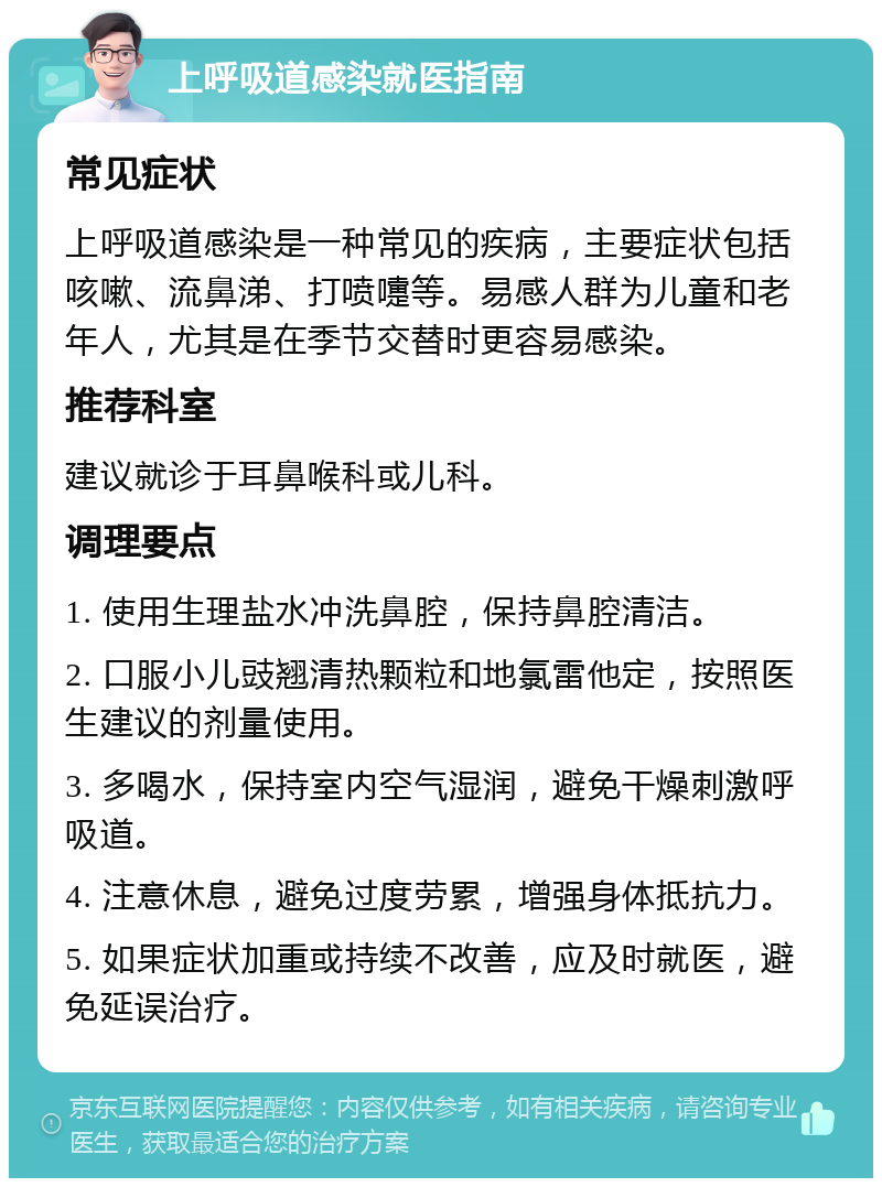 上呼吸道感染就医指南 常见症状 上呼吸道感染是一种常见的疾病，主要症状包括咳嗽、流鼻涕、打喷嚏等。易感人群为儿童和老年人，尤其是在季节交替时更容易感染。 推荐科室 建议就诊于耳鼻喉科或儿科。 调理要点 1. 使用生理盐水冲洗鼻腔，保持鼻腔清洁。 2. 口服小儿豉翘清热颗粒和地氯雷他定，按照医生建议的剂量使用。 3. 多喝水，保持室内空气湿润，避免干燥刺激呼吸道。 4. 注意休息，避免过度劳累，增强身体抵抗力。 5. 如果症状加重或持续不改善，应及时就医，避免延误治疗。