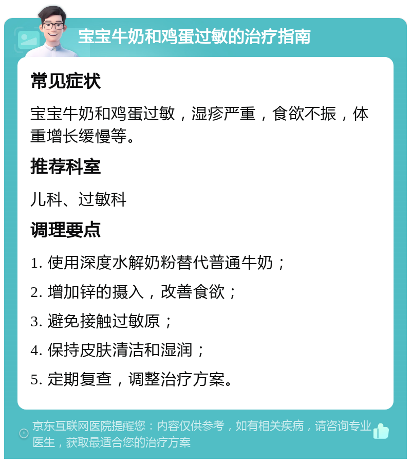 宝宝牛奶和鸡蛋过敏的治疗指南 常见症状 宝宝牛奶和鸡蛋过敏，湿疹严重，食欲不振，体重增长缓慢等。 推荐科室 儿科、过敏科 调理要点 1. 使用深度水解奶粉替代普通牛奶； 2. 增加锌的摄入，改善食欲； 3. 避免接触过敏原； 4. 保持皮肤清洁和湿润； 5. 定期复查，调整治疗方案。