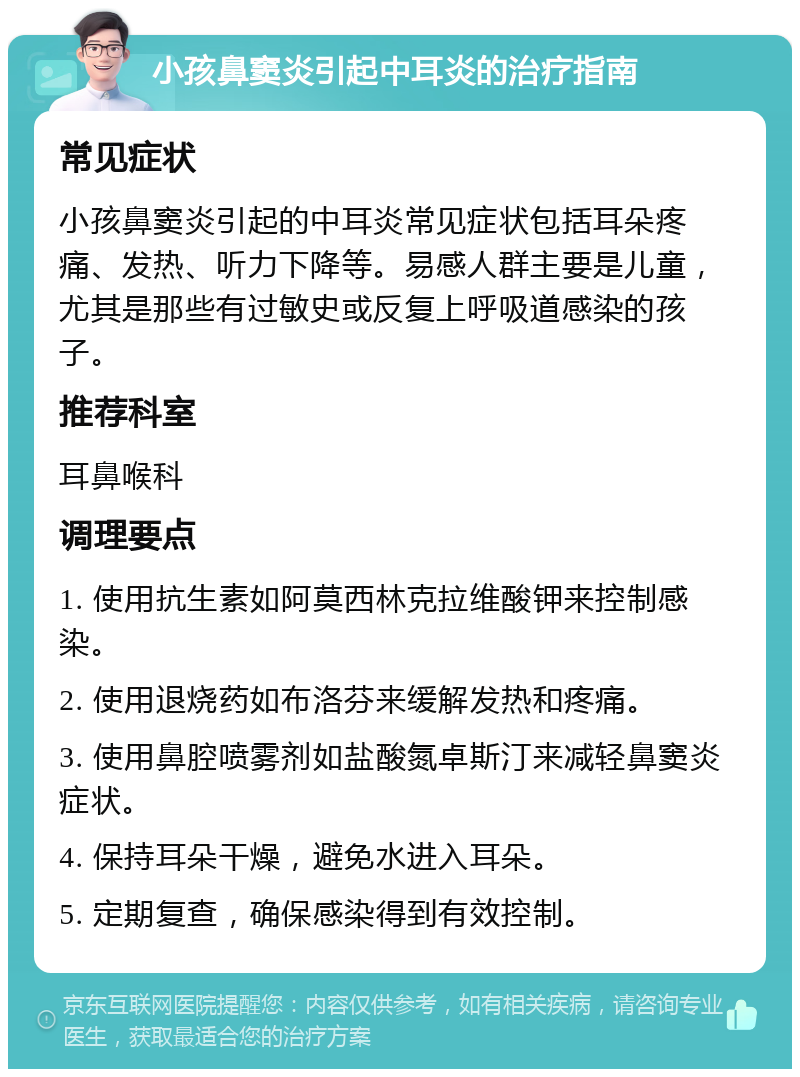 小孩鼻窦炎引起中耳炎的治疗指南 常见症状 小孩鼻窦炎引起的中耳炎常见症状包括耳朵疼痛、发热、听力下降等。易感人群主要是儿童，尤其是那些有过敏史或反复上呼吸道感染的孩子。 推荐科室 耳鼻喉科 调理要点 1. 使用抗生素如阿莫西林克拉维酸钾来控制感染。 2. 使用退烧药如布洛芬来缓解发热和疼痛。 3. 使用鼻腔喷雾剂如盐酸氮卓斯汀来减轻鼻窦炎症状。 4. 保持耳朵干燥，避免水进入耳朵。 5. 定期复查，确保感染得到有效控制。