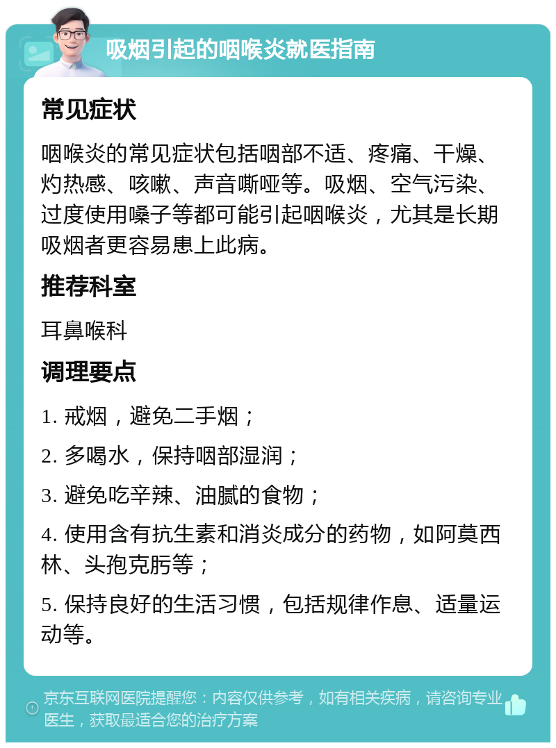 吸烟引起的咽喉炎就医指南 常见症状 咽喉炎的常见症状包括咽部不适、疼痛、干燥、灼热感、咳嗽、声音嘶哑等。吸烟、空气污染、过度使用嗓子等都可能引起咽喉炎，尤其是长期吸烟者更容易患上此病。 推荐科室 耳鼻喉科 调理要点 1. 戒烟，避免二手烟； 2. 多喝水，保持咽部湿润； 3. 避免吃辛辣、油腻的食物； 4. 使用含有抗生素和消炎成分的药物，如阿莫西林、头孢克肟等； 5. 保持良好的生活习惯，包括规律作息、适量运动等。