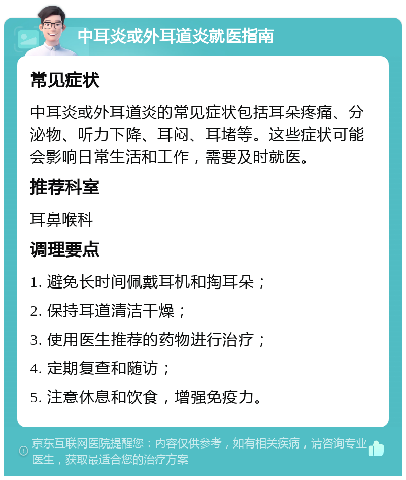 中耳炎或外耳道炎就医指南 常见症状 中耳炎或外耳道炎的常见症状包括耳朵疼痛、分泌物、听力下降、耳闷、耳堵等。这些症状可能会影响日常生活和工作，需要及时就医。 推荐科室 耳鼻喉科 调理要点 1. 避免长时间佩戴耳机和掏耳朵； 2. 保持耳道清洁干燥； 3. 使用医生推荐的药物进行治疗； 4. 定期复查和随访； 5. 注意休息和饮食，增强免疫力。