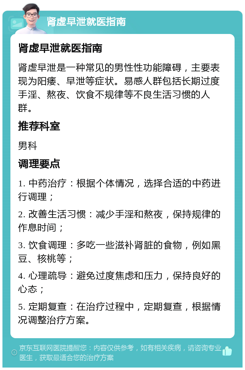 肾虚早泄就医指南 肾虚早泄就医指南 肾虚早泄是一种常见的男性性功能障碍，主要表现为阳痿、早泄等症状。易感人群包括长期过度手淫、熬夜、饮食不规律等不良生活习惯的人群。 推荐科室 男科 调理要点 1. 中药治疗：根据个体情况，选择合适的中药进行调理； 2. 改善生活习惯：减少手淫和熬夜，保持规律的作息时间； 3. 饮食调理：多吃一些滋补肾脏的食物，例如黑豆、核桃等； 4. 心理疏导：避免过度焦虑和压力，保持良好的心态； 5. 定期复查：在治疗过程中，定期复查，根据情况调整治疗方案。