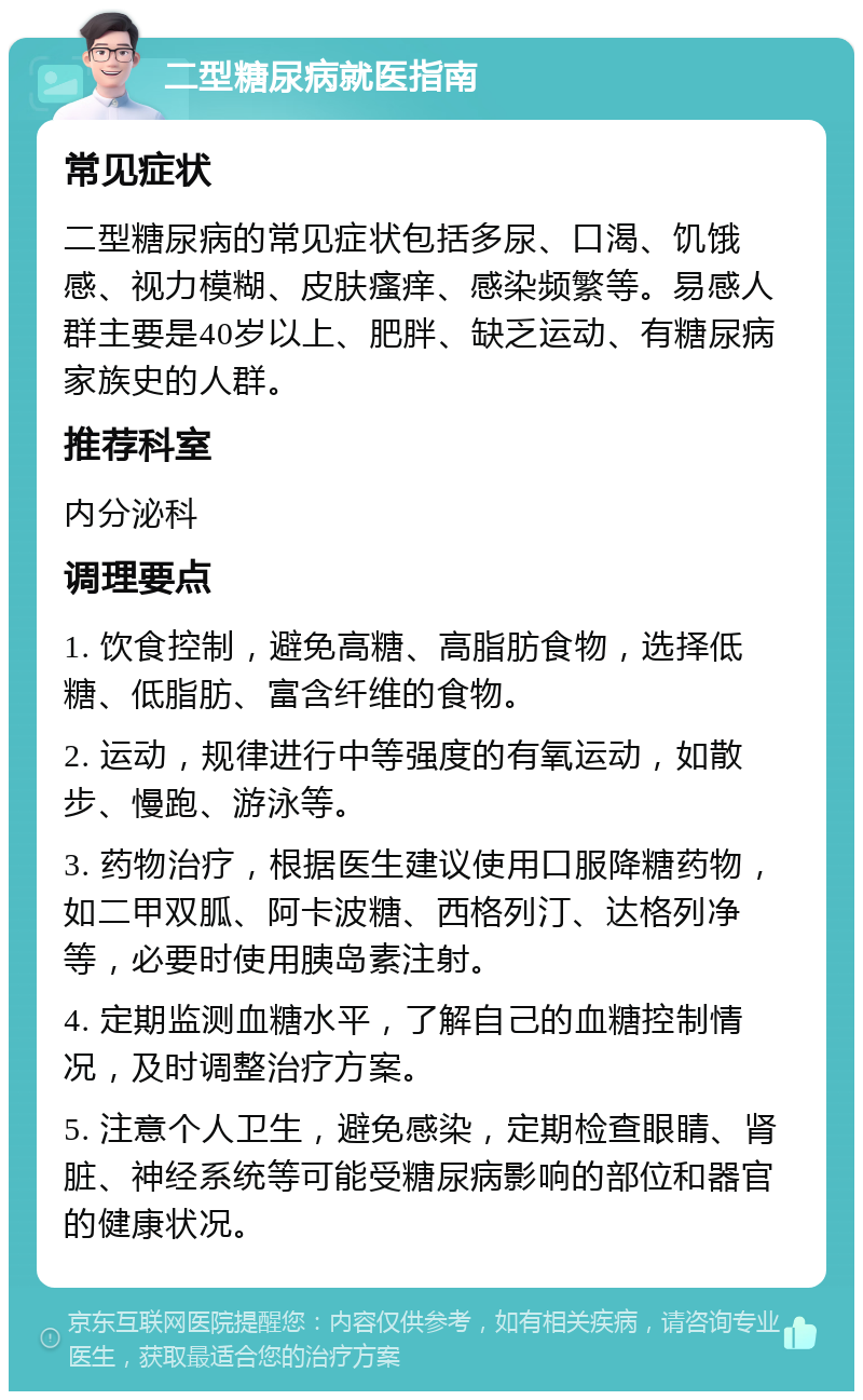 二型糖尿病就医指南 常见症状 二型糖尿病的常见症状包括多尿、口渴、饥饿感、视力模糊、皮肤瘙痒、感染频繁等。易感人群主要是40岁以上、肥胖、缺乏运动、有糖尿病家族史的人群。 推荐科室 内分泌科 调理要点 1. 饮食控制，避免高糖、高脂肪食物，选择低糖、低脂肪、富含纤维的食物。 2. 运动，规律进行中等强度的有氧运动，如散步、慢跑、游泳等。 3. 药物治疗，根据医生建议使用口服降糖药物，如二甲双胍、阿卡波糖、西格列汀、达格列净等，必要时使用胰岛素注射。 4. 定期监测血糖水平，了解自己的血糖控制情况，及时调整治疗方案。 5. 注意个人卫生，避免感染，定期检查眼睛、肾脏、神经系统等可能受糖尿病影响的部位和器官的健康状况。