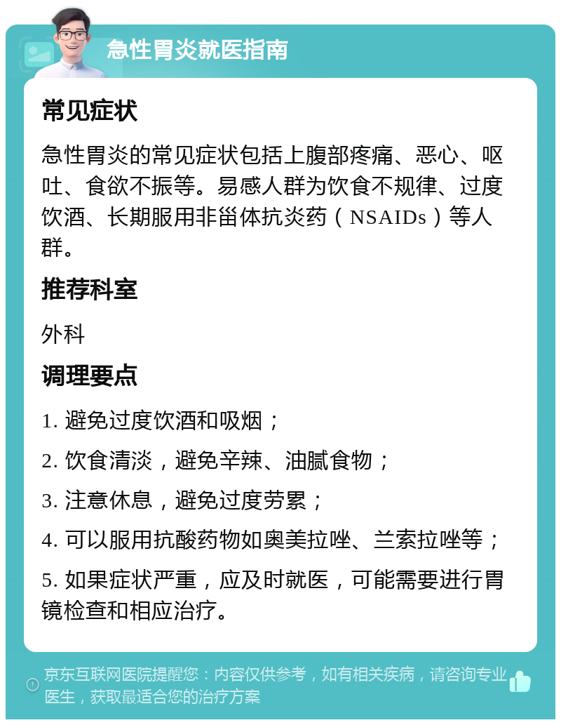 急性胃炎就医指南 常见症状 急性胃炎的常见症状包括上腹部疼痛、恶心、呕吐、食欲不振等。易感人群为饮食不规律、过度饮酒、长期服用非甾体抗炎药（NSAIDs）等人群。 推荐科室 外科 调理要点 1. 避免过度饮酒和吸烟； 2. 饮食清淡，避免辛辣、油腻食物； 3. 注意休息，避免过度劳累； 4. 可以服用抗酸药物如奥美拉唑、兰索拉唑等； 5. 如果症状严重，应及时就医，可能需要进行胃镜检查和相应治疗。