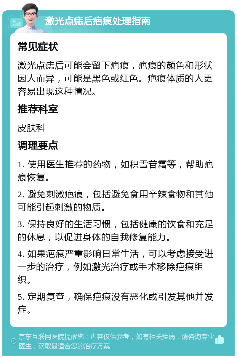 激光点痣后疤痕处理指南 常见症状 激光点痣后可能会留下疤痕，疤痕的颜色和形状因人而异，可能是黑色或红色。疤痕体质的人更容易出现这种情况。 推荐科室 皮肤科 调理要点 1. 使用医生推荐的药物，如积雪苷霜等，帮助疤痕恢复。 2. 避免刺激疤痕，包括避免食用辛辣食物和其他可能引起刺激的物质。 3. 保持良好的生活习惯，包括健康的饮食和充足的休息，以促进身体的自我修复能力。 4. 如果疤痕严重影响日常生活，可以考虑接受进一步的治疗，例如激光治疗或手术移除疤痕组织。 5. 定期复查，确保疤痕没有恶化或引发其他并发症。