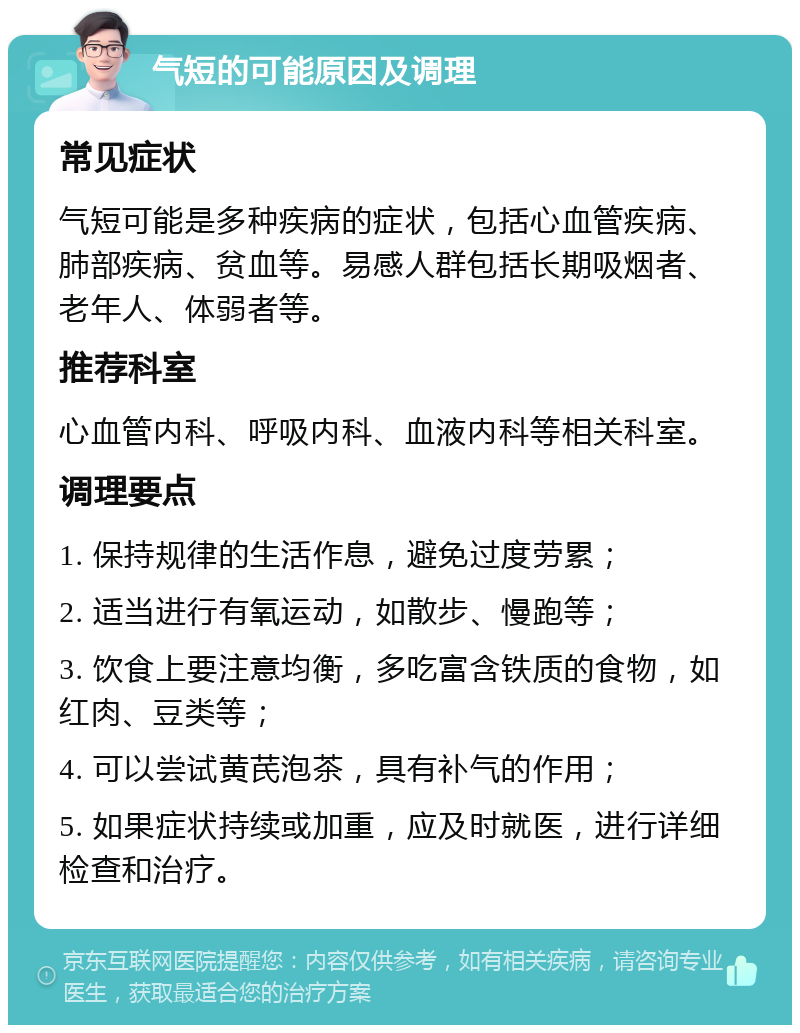 气短的可能原因及调理 常见症状 气短可能是多种疾病的症状，包括心血管疾病、肺部疾病、贫血等。易感人群包括长期吸烟者、老年人、体弱者等。 推荐科室 心血管内科、呼吸内科、血液内科等相关科室。 调理要点 1. 保持规律的生活作息，避免过度劳累； 2. 适当进行有氧运动，如散步、慢跑等； 3. 饮食上要注意均衡，多吃富含铁质的食物，如红肉、豆类等； 4. 可以尝试黄芪泡茶，具有补气的作用； 5. 如果症状持续或加重，应及时就医，进行详细检查和治疗。