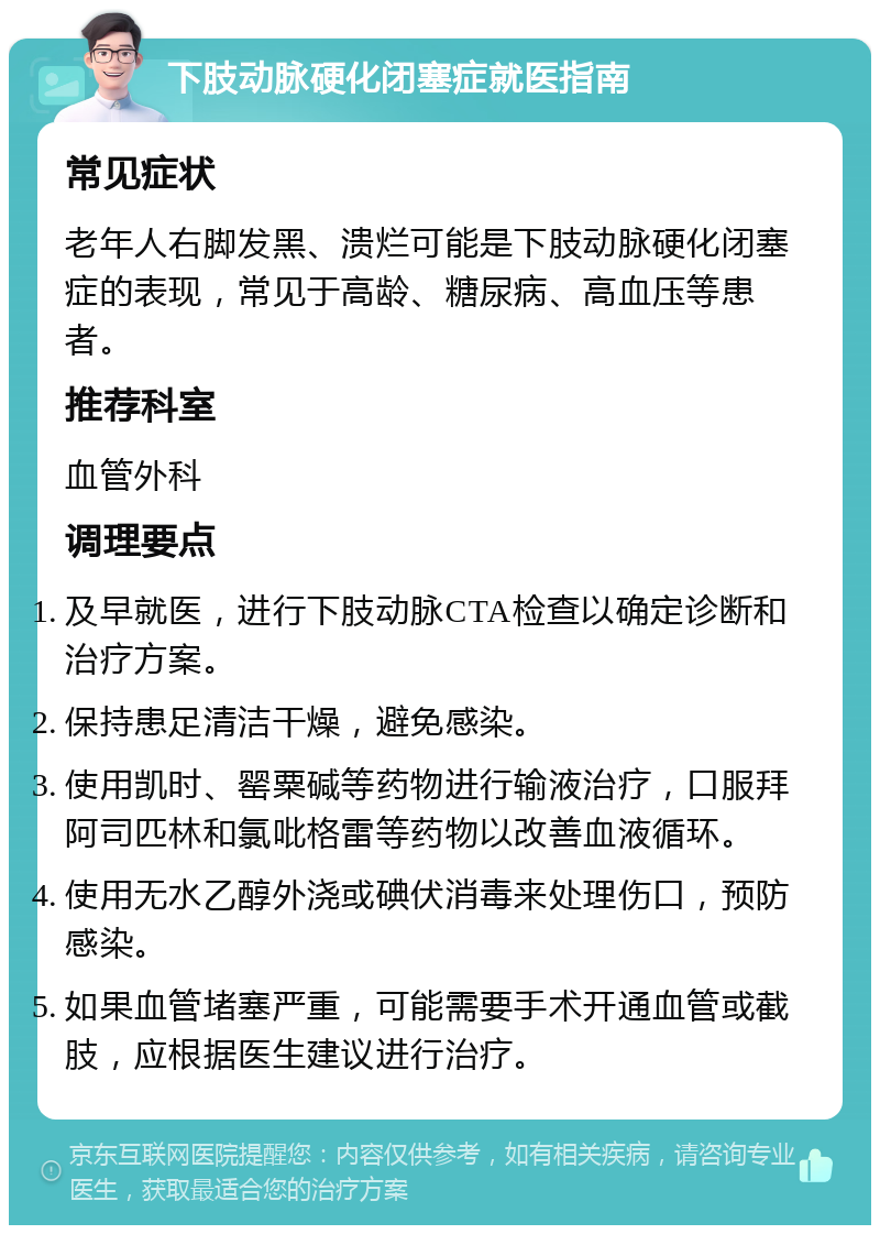 下肢动脉硬化闭塞症就医指南 常见症状 老年人右脚发黑、溃烂可能是下肢动脉硬化闭塞症的表现，常见于高龄、糖尿病、高血压等患者。 推荐科室 血管外科 调理要点 及早就医，进行下肢动脉CTA检查以确定诊断和治疗方案。 保持患足清洁干燥，避免感染。 使用凯时、罂粟碱等药物进行输液治疗，口服拜阿司匹林和氯吡格雷等药物以改善血液循环。 使用无水乙醇外浇或碘伏消毒来处理伤口，预防感染。 如果血管堵塞严重，可能需要手术开通血管或截肢，应根据医生建议进行治疗。