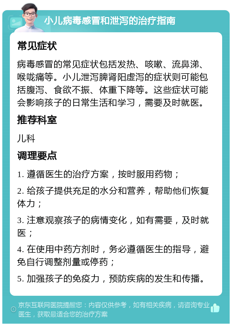 小儿病毒感冒和泄泻的治疗指南 常见症状 病毒感冒的常见症状包括发热、咳嗽、流鼻涕、喉咙痛等。小儿泄泻脾肾阳虚泻的症状则可能包括腹泻、食欲不振、体重下降等。这些症状可能会影响孩子的日常生活和学习，需要及时就医。 推荐科室 儿科 调理要点 1. 遵循医生的治疗方案，按时服用药物； 2. 给孩子提供充足的水分和营养，帮助他们恢复体力； 3. 注意观察孩子的病情变化，如有需要，及时就医； 4. 在使用中药方剂时，务必遵循医生的指导，避免自行调整剂量或停药； 5. 加强孩子的免疫力，预防疾病的发生和传播。