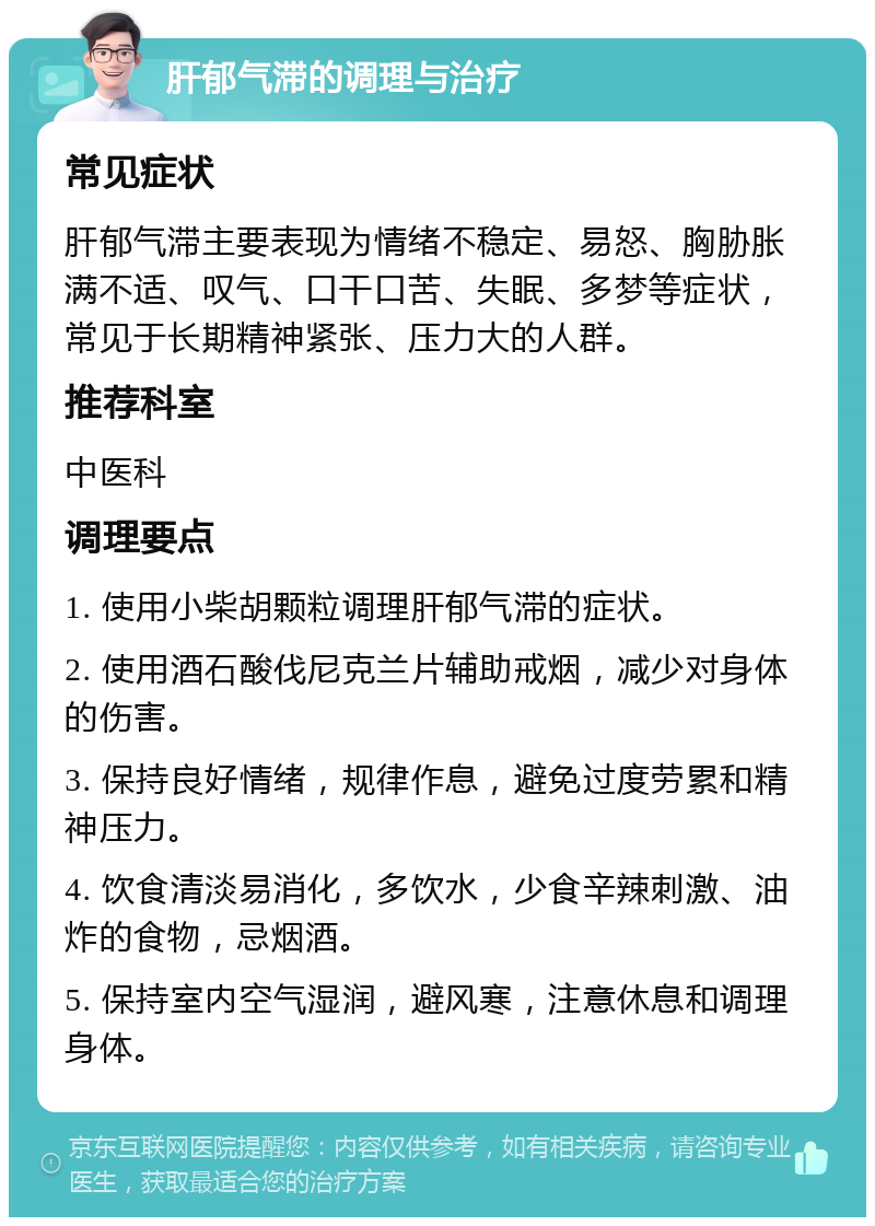 肝郁气滞的调理与治疗 常见症状 肝郁气滞主要表现为情绪不稳定、易怒、胸胁胀满不适、叹气、口干口苦、失眠、多梦等症状，常见于长期精神紧张、压力大的人群。 推荐科室 中医科 调理要点 1. 使用小柴胡颗粒调理肝郁气滞的症状。 2. 使用酒石酸伐尼克兰片辅助戒烟，减少对身体的伤害。 3. 保持良好情绪，规律作息，避免过度劳累和精神压力。 4. 饮食清淡易消化，多饮水，少食辛辣刺激、油炸的食物，忌烟酒。 5. 保持室内空气湿润，避风寒，注意休息和调理身体。