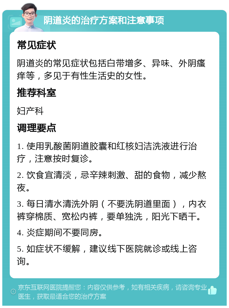 阴道炎的治疗方案和注意事项 常见症状 阴道炎的常见症状包括白带增多、异味、外阴瘙痒等，多见于有性生活史的女性。 推荐科室 妇产科 调理要点 1. 使用乳酸菌阴道胶囊和红核妇洁洗液进行治疗，注意按时复诊。 2. 饮食宜清淡，忌辛辣刺激、甜的食物，减少熬夜。 3. 每日清水清洗外阴（不要洗阴道里面），内衣裤穿棉质、宽松内裤，要单独洗，阳光下晒干。 4. 炎症期间不要同房。 5. 如症状不缓解，建议线下医院就诊或线上咨询。