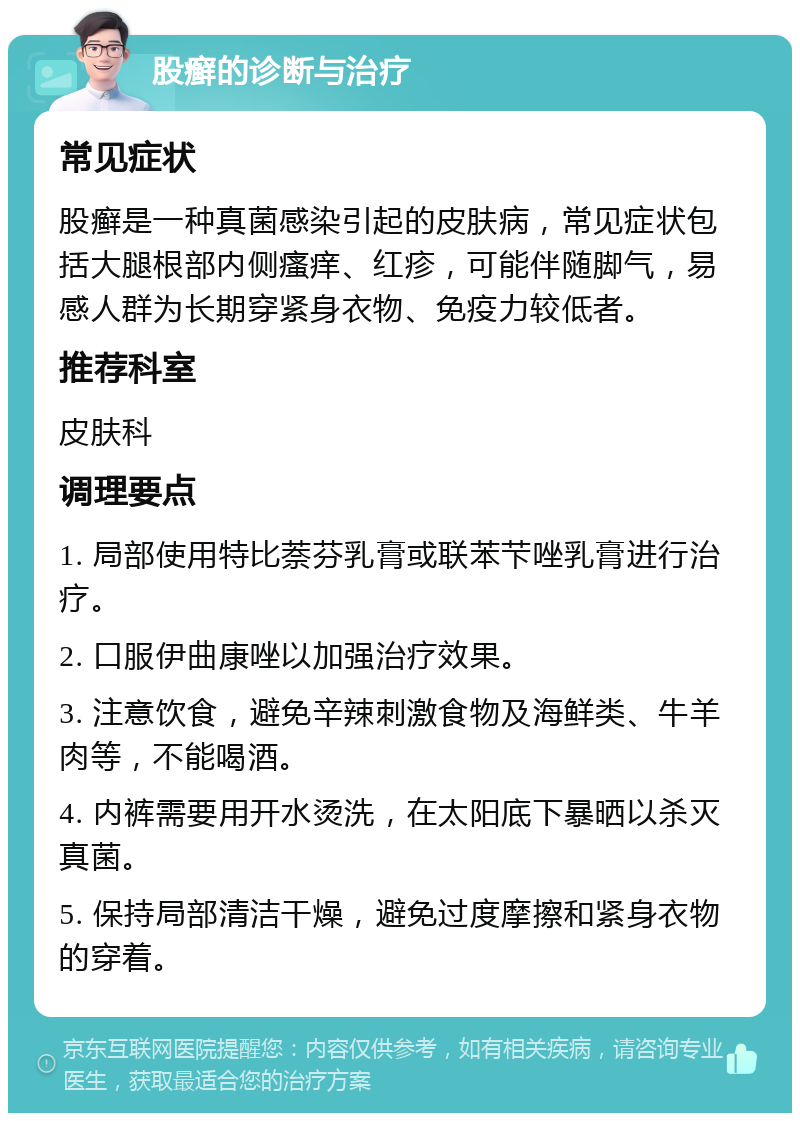 股癣的诊断与治疗 常见症状 股癣是一种真菌感染引起的皮肤病，常见症状包括大腿根部内侧瘙痒、红疹，可能伴随脚气，易感人群为长期穿紧身衣物、免疫力较低者。 推荐科室 皮肤科 调理要点 1. 局部使用特比萘芬乳膏或联苯芐唑乳膏进行治疗。 2. 口服伊曲康唑以加强治疗效果。 3. 注意饮食，避免辛辣刺激食物及海鲜类、牛羊肉等，不能喝酒。 4. 内裤需要用开水烫洗，在太阳底下暴晒以杀灭真菌。 5. 保持局部清洁干燥，避免过度摩擦和紧身衣物的穿着。