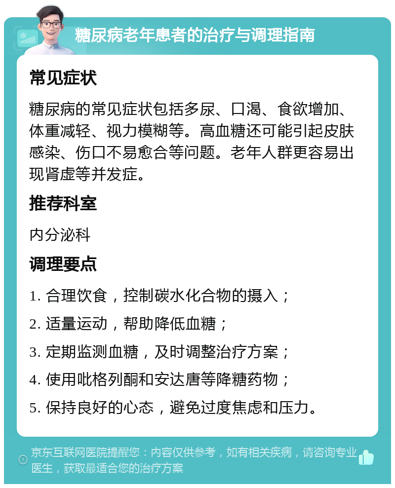 糖尿病老年患者的治疗与调理指南 常见症状 糖尿病的常见症状包括多尿、口渴、食欲增加、体重减轻、视力模糊等。高血糖还可能引起皮肤感染、伤口不易愈合等问题。老年人群更容易出现肾虚等并发症。 推荐科室 内分泌科 调理要点 1. 合理饮食，控制碳水化合物的摄入； 2. 适量运动，帮助降低血糖； 3. 定期监测血糖，及时调整治疗方案； 4. 使用吡格列酮和安达唐等降糖药物； 5. 保持良好的心态，避免过度焦虑和压力。