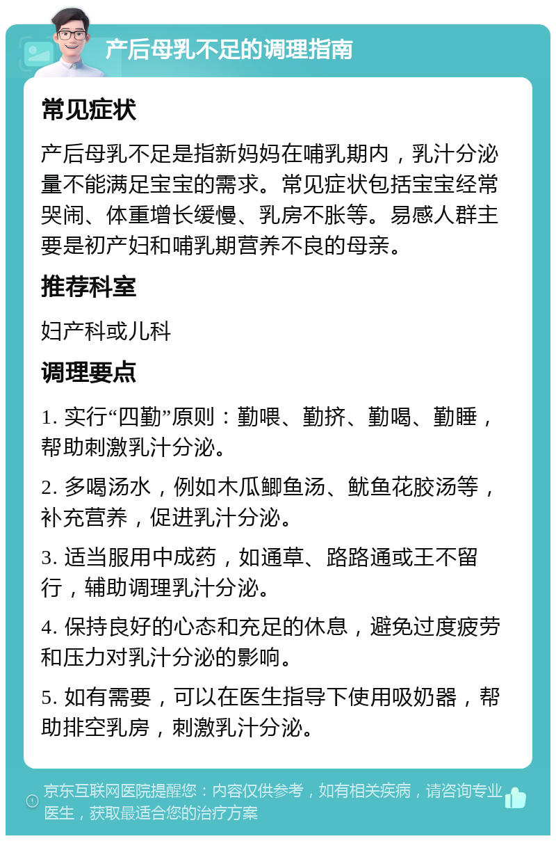 产后母乳不足的调理指南 常见症状 产后母乳不足是指新妈妈在哺乳期内，乳汁分泌量不能满足宝宝的需求。常见症状包括宝宝经常哭闹、体重增长缓慢、乳房不胀等。易感人群主要是初产妇和哺乳期营养不良的母亲。 推荐科室 妇产科或儿科 调理要点 1. 实行“四勤”原则：勤喂、勤挤、勤喝、勤睡，帮助刺激乳汁分泌。 2. 多喝汤水，例如木瓜鲫鱼汤、鱿鱼花胶汤等，补充营养，促进乳汁分泌。 3. 适当服用中成药，如通草、路路通或王不留行，辅助调理乳汁分泌。 4. 保持良好的心态和充足的休息，避免过度疲劳和压力对乳汁分泌的影响。 5. 如有需要，可以在医生指导下使用吸奶器，帮助排空乳房，刺激乳汁分泌。