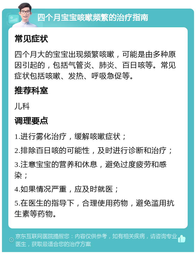 四个月宝宝咳嗽频繁的治疗指南 常见症状 四个月大的宝宝出现频繁咳嗽，可能是由多种原因引起的，包括气管炎、肺炎、百日咳等。常见症状包括咳嗽、发热、呼吸急促等。 推荐科室 儿科 调理要点 1.进行雾化治疗，缓解咳嗽症状； 2.排除百日咳的可能性，及时进行诊断和治疗； 3.注意宝宝的营养和休息，避免过度疲劳和感染； 4.如果情况严重，应及时就医； 5.在医生的指导下，合理使用药物，避免滥用抗生素等药物。