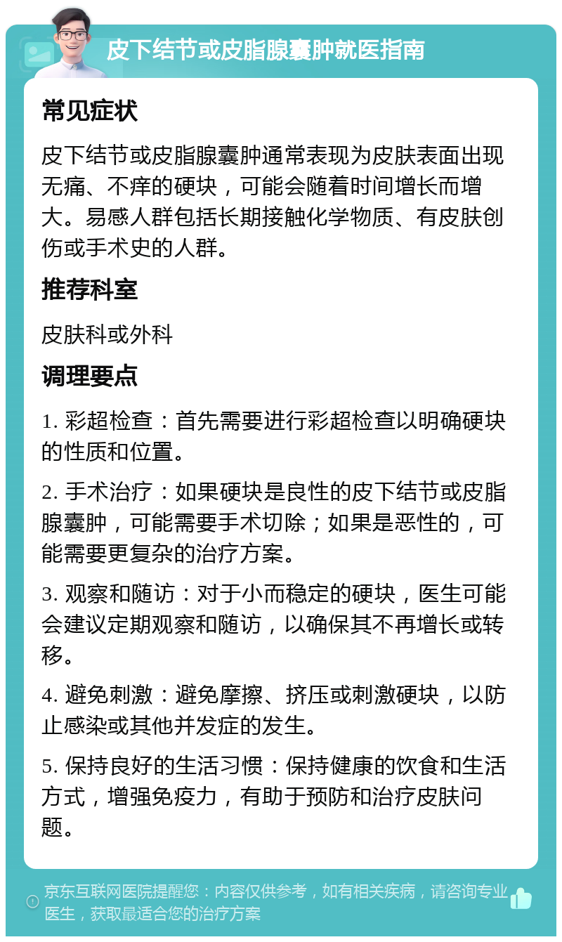 皮下结节或皮脂腺囊肿就医指南 常见症状 皮下结节或皮脂腺囊肿通常表现为皮肤表面出现无痛、不痒的硬块，可能会随着时间增长而增大。易感人群包括长期接触化学物质、有皮肤创伤或手术史的人群。 推荐科室 皮肤科或外科 调理要点 1. 彩超检查：首先需要进行彩超检查以明确硬块的性质和位置。 2. 手术治疗：如果硬块是良性的皮下结节或皮脂腺囊肿，可能需要手术切除；如果是恶性的，可能需要更复杂的治疗方案。 3. 观察和随访：对于小而稳定的硬块，医生可能会建议定期观察和随访，以确保其不再增长或转移。 4. 避免刺激：避免摩擦、挤压或刺激硬块，以防止感染或其他并发症的发生。 5. 保持良好的生活习惯：保持健康的饮食和生活方式，增强免疫力，有助于预防和治疗皮肤问题。