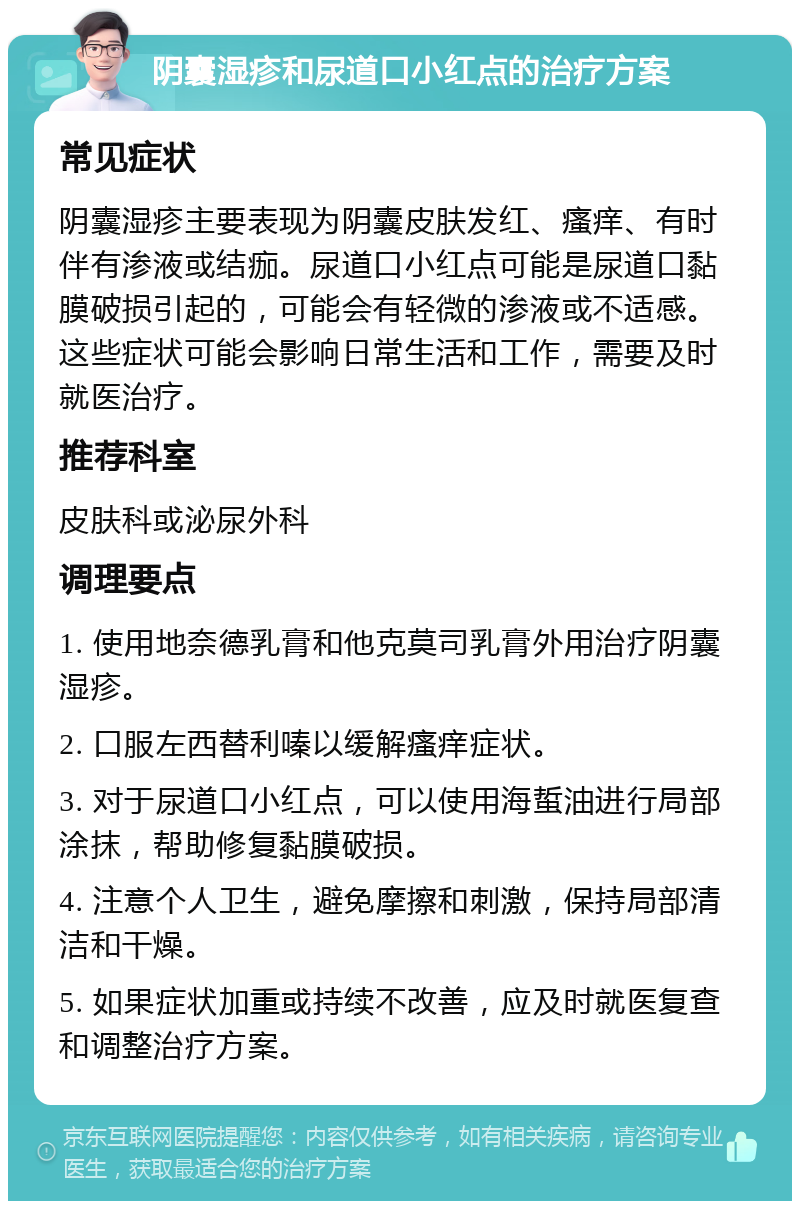 阴囊湿疹和尿道口小红点的治疗方案 常见症状 阴囊湿疹主要表现为阴囊皮肤发红、瘙痒、有时伴有渗液或结痂。尿道口小红点可能是尿道口黏膜破损引起的，可能会有轻微的渗液或不适感。这些症状可能会影响日常生活和工作，需要及时就医治疗。 推荐科室 皮肤科或泌尿外科 调理要点 1. 使用地奈德乳膏和他克莫司乳膏外用治疗阴囊湿疹。 2. 口服左西替利嗪以缓解瘙痒症状。 3. 对于尿道口小红点，可以使用海蜇油进行局部涂抹，帮助修复黏膜破损。 4. 注意个人卫生，避免摩擦和刺激，保持局部清洁和干燥。 5. 如果症状加重或持续不改善，应及时就医复查和调整治疗方案。