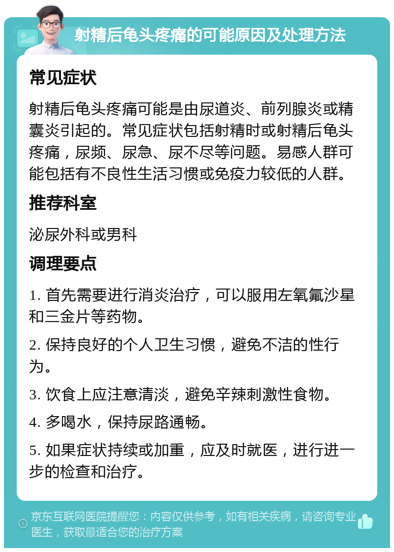 射精后龟头疼痛的可能原因及处理方法 常见症状 射精后龟头疼痛可能是由尿道炎、前列腺炎或精囊炎引起的。常见症状包括射精时或射精后龟头疼痛，尿频、尿急、尿不尽等问题。易感人群可能包括有不良性生活习惯或免疫力较低的人群。 推荐科室 泌尿外科或男科 调理要点 1. 首先需要进行消炎治疗，可以服用左氧氟沙星和三金片等药物。 2. 保持良好的个人卫生习惯，避免不洁的性行为。 3. 饮食上应注意清淡，避免辛辣刺激性食物。 4. 多喝水，保持尿路通畅。 5. 如果症状持续或加重，应及时就医，进行进一步的检查和治疗。