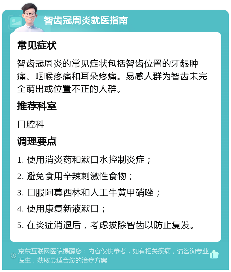 智齿冠周炎就医指南 常见症状 智齿冠周炎的常见症状包括智齿位置的牙龈肿痛、咽喉疼痛和耳朵疼痛。易感人群为智齿未完全萌出或位置不正的人群。 推荐科室 口腔科 调理要点 1. 使用消炎药和漱口水控制炎症； 2. 避免食用辛辣刺激性食物； 3. 口服阿莫西林和人工牛黄甲硝唑； 4. 使用康复新液漱口； 5. 在炎症消退后，考虑拔除智齿以防止复发。