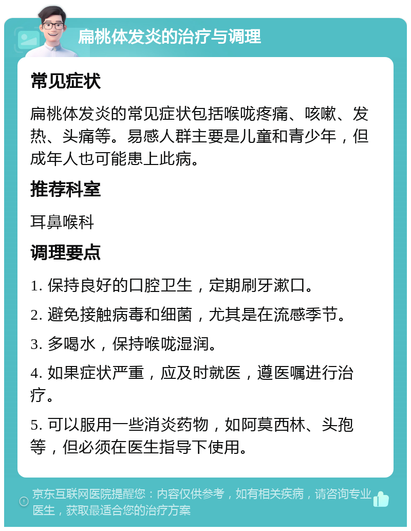 扁桃体发炎的治疗与调理 常见症状 扁桃体发炎的常见症状包括喉咙疼痛、咳嗽、发热、头痛等。易感人群主要是儿童和青少年，但成年人也可能患上此病。 推荐科室 耳鼻喉科 调理要点 1. 保持良好的口腔卫生，定期刷牙漱口。 2. 避免接触病毒和细菌，尤其是在流感季节。 3. 多喝水，保持喉咙湿润。 4. 如果症状严重，应及时就医，遵医嘱进行治疗。 5. 可以服用一些消炎药物，如阿莫西林、头孢等，但必须在医生指导下使用。