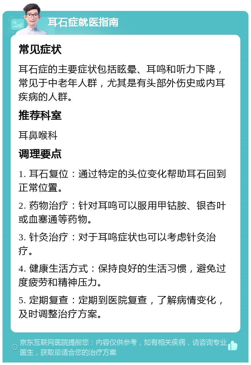 耳石症就医指南 常见症状 耳石症的主要症状包括眩晕、耳鸣和听力下降，常见于中老年人群，尤其是有头部外伤史或内耳疾病的人群。 推荐科室 耳鼻喉科 调理要点 1. 耳石复位：通过特定的头位变化帮助耳石回到正常位置。 2. 药物治疗：针对耳鸣可以服用甲钴胺、银杏叶或血塞通等药物。 3. 针灸治疗：对于耳鸣症状也可以考虑针灸治疗。 4. 健康生活方式：保持良好的生活习惯，避免过度疲劳和精神压力。 5. 定期复查：定期到医院复查，了解病情变化，及时调整治疗方案。