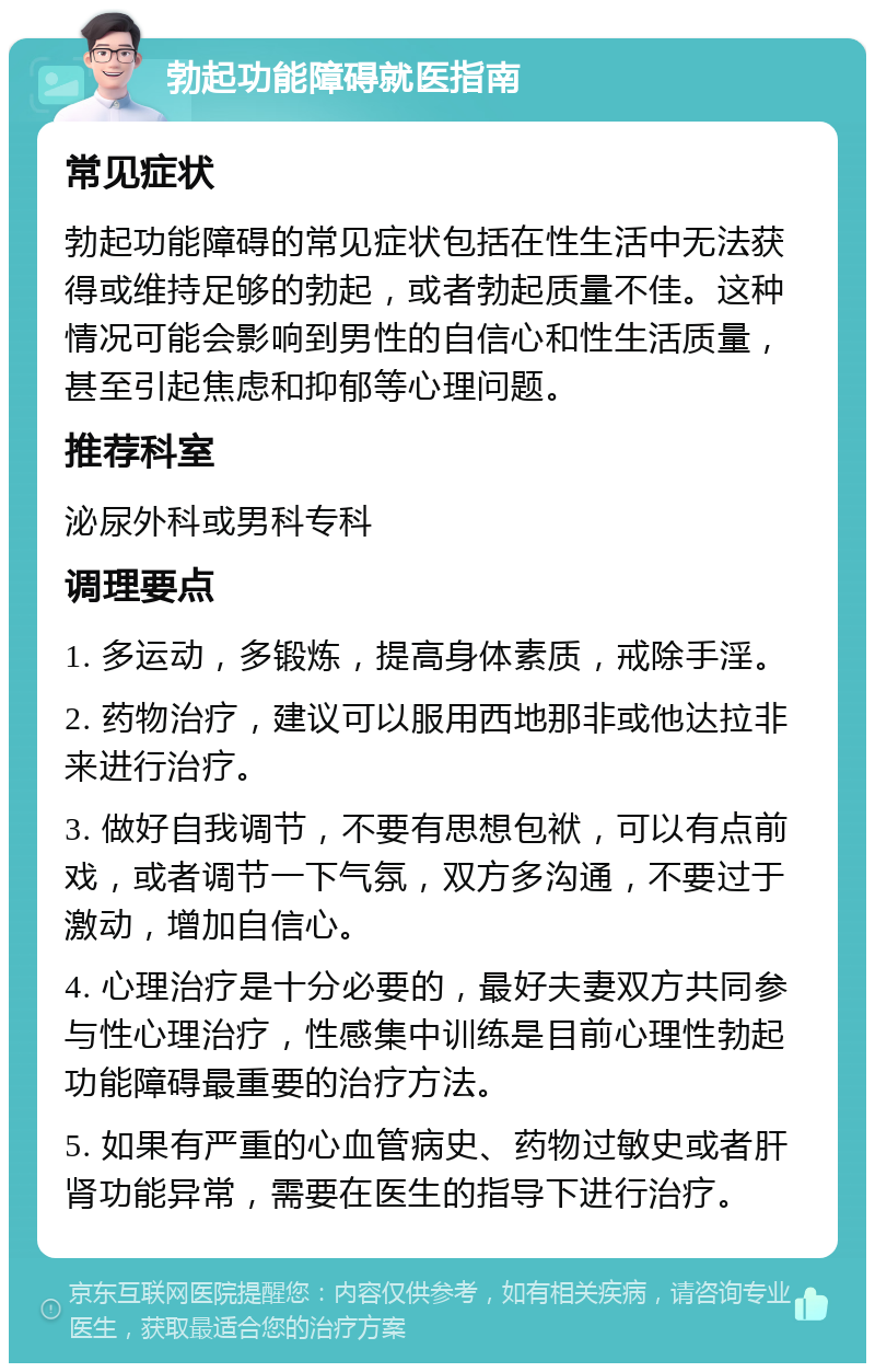 勃起功能障碍就医指南 常见症状 勃起功能障碍的常见症状包括在性生活中无法获得或维持足够的勃起，或者勃起质量不佳。这种情况可能会影响到男性的自信心和性生活质量，甚至引起焦虑和抑郁等心理问题。 推荐科室 泌尿外科或男科专科 调理要点 1. 多运动，多锻炼，提高身体素质，戒除手淫。 2. 药物治疗，建议可以服用西地那非或他达拉非来进行治疗。 3. 做好自我调节，不要有思想包袱，可以有点前戏，或者调节一下气氛，双方多沟通，不要过于激动，增加自信心。 4. 心理治疗是十分必要的，最好夫妻双方共同参与性心理治疗，性感集中训练是目前心理性勃起功能障碍最重要的治疗方法。 5. 如果有严重的心血管病史、药物过敏史或者肝肾功能异常，需要在医生的指导下进行治疗。