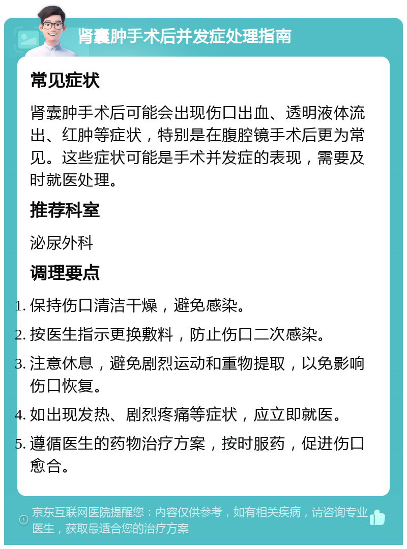 肾囊肿手术后并发症处理指南 常见症状 肾囊肿手术后可能会出现伤口出血、透明液体流出、红肿等症状，特别是在腹腔镜手术后更为常见。这些症状可能是手术并发症的表现，需要及时就医处理。 推荐科室 泌尿外科 调理要点 保持伤口清洁干燥，避免感染。 按医生指示更换敷料，防止伤口二次感染。 注意休息，避免剧烈运动和重物提取，以免影响伤口恢复。 如出现发热、剧烈疼痛等症状，应立即就医。 遵循医生的药物治疗方案，按时服药，促进伤口愈合。