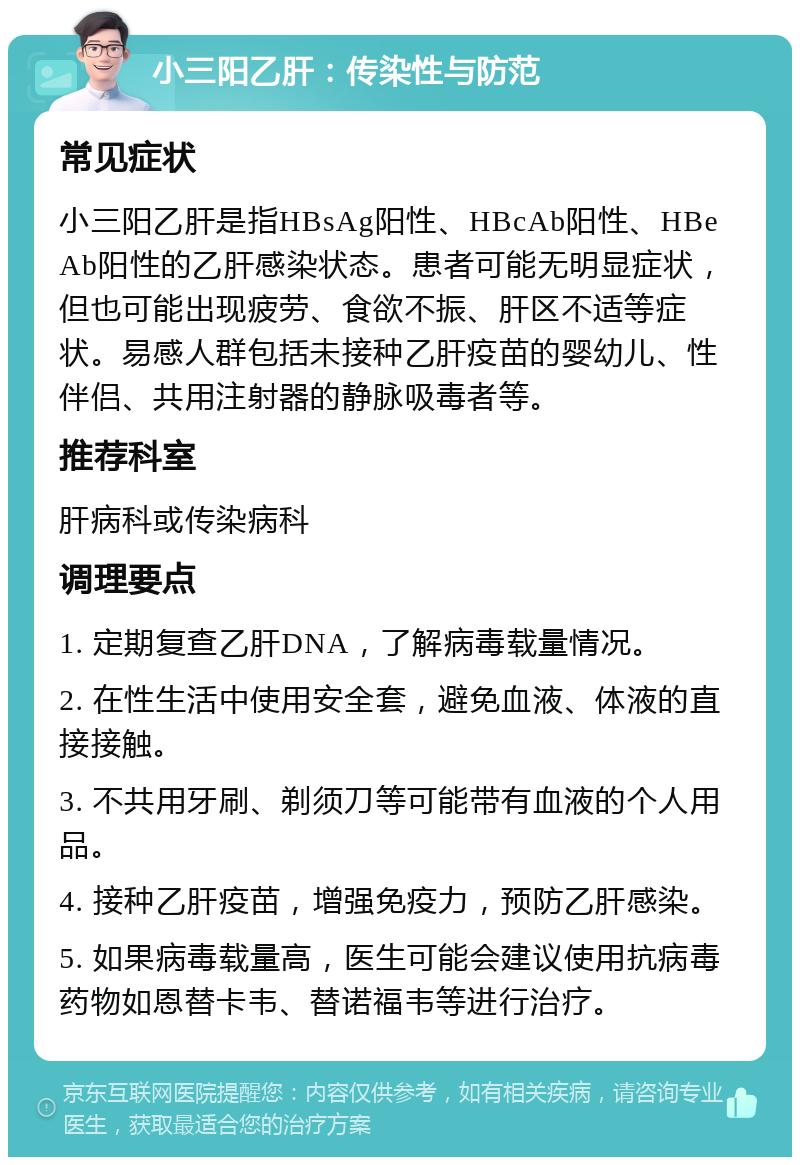 小三阳乙肝：传染性与防范 常见症状 小三阳乙肝是指HBsAg阳性、HBcAb阳性、HBeAb阳性的乙肝感染状态。患者可能无明显症状，但也可能出现疲劳、食欲不振、肝区不适等症状。易感人群包括未接种乙肝疫苗的婴幼儿、性伴侣、共用注射器的静脉吸毒者等。 推荐科室 肝病科或传染病科 调理要点 1. 定期复查乙肝DNA，了解病毒载量情况。 2. 在性生活中使用安全套，避免血液、体液的直接接触。 3. 不共用牙刷、剃须刀等可能带有血液的个人用品。 4. 接种乙肝疫苗，增强免疫力，预防乙肝感染。 5. 如果病毒载量高，医生可能会建议使用抗病毒药物如恩替卡韦、替诺福韦等进行治疗。