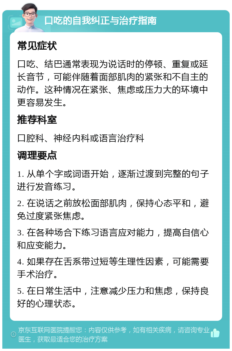 口吃的自我纠正与治疗指南 常见症状 口吃、结巴通常表现为说话时的停顿、重复或延长音节，可能伴随着面部肌肉的紧张和不自主的动作。这种情况在紧张、焦虑或压力大的环境中更容易发生。 推荐科室 口腔科、神经内科或语言治疗科 调理要点 1. 从单个字或词语开始，逐渐过渡到完整的句子进行发音练习。 2. 在说话之前放松面部肌肉，保持心态平和，避免过度紧张焦虑。 3. 在各种场合下练习语言应对能力，提高自信心和应变能力。 4. 如果存在舌系带过短等生理性因素，可能需要手术治疗。 5. 在日常生活中，注意减少压力和焦虑，保持良好的心理状态。