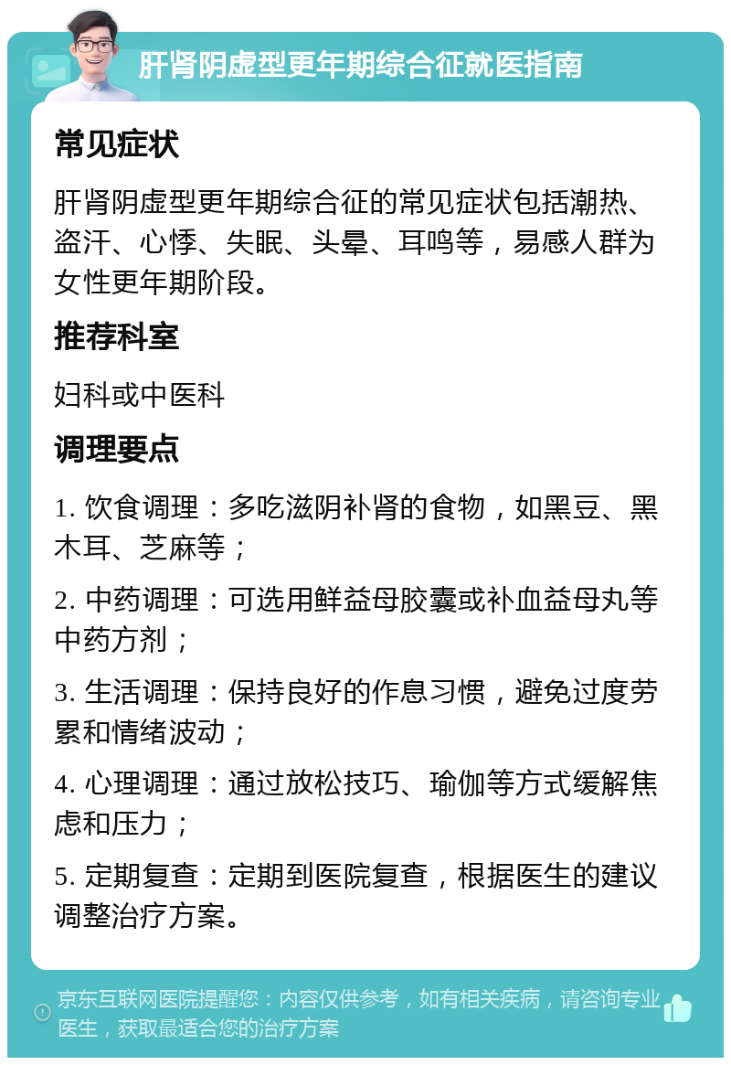 肝肾阴虚型更年期综合征就医指南 常见症状 肝肾阴虚型更年期综合征的常见症状包括潮热、盗汗、心悸、失眠、头晕、耳鸣等，易感人群为女性更年期阶段。 推荐科室 妇科或中医科 调理要点 1. 饮食调理：多吃滋阴补肾的食物，如黑豆、黑木耳、芝麻等； 2. 中药调理：可选用鲜益母胶囊或补血益母丸等中药方剂； 3. 生活调理：保持良好的作息习惯，避免过度劳累和情绪波动； 4. 心理调理：通过放松技巧、瑜伽等方式缓解焦虑和压力； 5. 定期复查：定期到医院复查，根据医生的建议调整治疗方案。