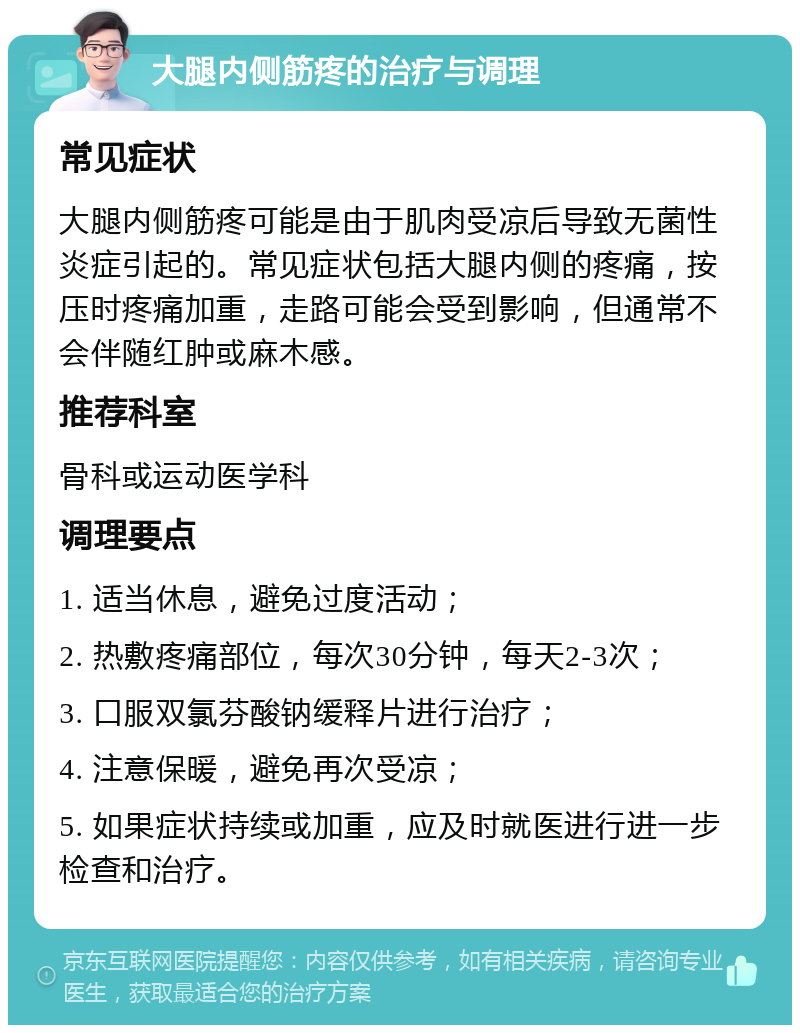 大腿内侧筋疼的治疗与调理 常见症状 大腿内侧筋疼可能是由于肌肉受凉后导致无菌性炎症引起的。常见症状包括大腿内侧的疼痛，按压时疼痛加重，走路可能会受到影响，但通常不会伴随红肿或麻木感。 推荐科室 骨科或运动医学科 调理要点 1. 适当休息，避免过度活动； 2. 热敷疼痛部位，每次30分钟，每天2-3次； 3. 口服双氯芬酸钠缓释片进行治疗； 4. 注意保暖，避免再次受凉； 5. 如果症状持续或加重，应及时就医进行进一步检查和治疗。