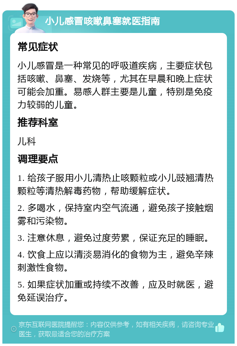 小儿感冒咳嗽鼻塞就医指南 常见症状 小儿感冒是一种常见的呼吸道疾病，主要症状包括咳嗽、鼻塞、发烧等，尤其在早晨和晚上症状可能会加重。易感人群主要是儿童，特别是免疫力较弱的儿童。 推荐科室 儿科 调理要点 1. 给孩子服用小儿清热止咳颗粒或小儿豉翘清热颗粒等清热解毒药物，帮助缓解症状。 2. 多喝水，保持室内空气流通，避免孩子接触烟雾和污染物。 3. 注意休息，避免过度劳累，保证充足的睡眠。 4. 饮食上应以清淡易消化的食物为主，避免辛辣刺激性食物。 5. 如果症状加重或持续不改善，应及时就医，避免延误治疗。