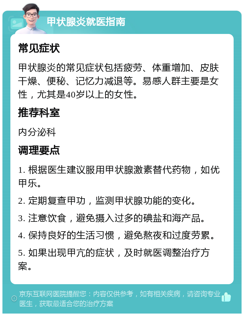 甲状腺炎就医指南 常见症状 甲状腺炎的常见症状包括疲劳、体重增加、皮肤干燥、便秘、记忆力减退等。易感人群主要是女性，尤其是40岁以上的女性。 推荐科室 内分泌科 调理要点 1. 根据医生建议服用甲状腺激素替代药物，如优甲乐。 2. 定期复查甲功，监测甲状腺功能的变化。 3. 注意饮食，避免摄入过多的碘盐和海产品。 4. 保持良好的生活习惯，避免熬夜和过度劳累。 5. 如果出现甲亢的症状，及时就医调整治疗方案。