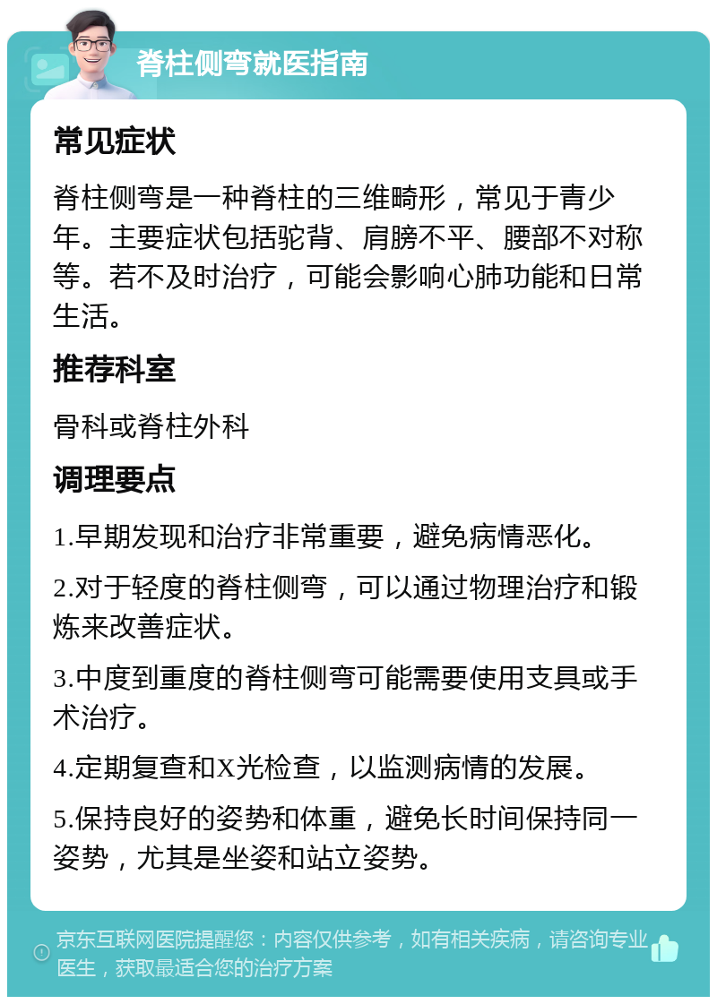 脊柱侧弯就医指南 常见症状 脊柱侧弯是一种脊柱的三维畸形，常见于青少年。主要症状包括驼背、肩膀不平、腰部不对称等。若不及时治疗，可能会影响心肺功能和日常生活。 推荐科室 骨科或脊柱外科 调理要点 1.早期发现和治疗非常重要，避免病情恶化。 2.对于轻度的脊柱侧弯，可以通过物理治疗和锻炼来改善症状。 3.中度到重度的脊柱侧弯可能需要使用支具或手术治疗。 4.定期复查和X光检查，以监测病情的发展。 5.保持良好的姿势和体重，避免长时间保持同一姿势，尤其是坐姿和站立姿势。