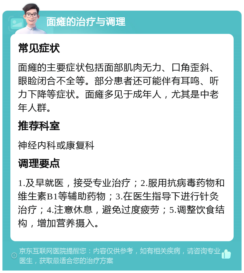 面瘫的治疗与调理 常见症状 面瘫的主要症状包括面部肌肉无力、口角歪斜、眼睑闭合不全等。部分患者还可能伴有耳鸣、听力下降等症状。面瘫多见于成年人，尤其是中老年人群。 推荐科室 神经内科或康复科 调理要点 1.及早就医，接受专业治疗；2.服用抗病毒药物和维生素B1等辅助药物；3.在医生指导下进行针灸治疗；4.注意休息，避免过度疲劳；5.调整饮食结构，增加营养摄入。