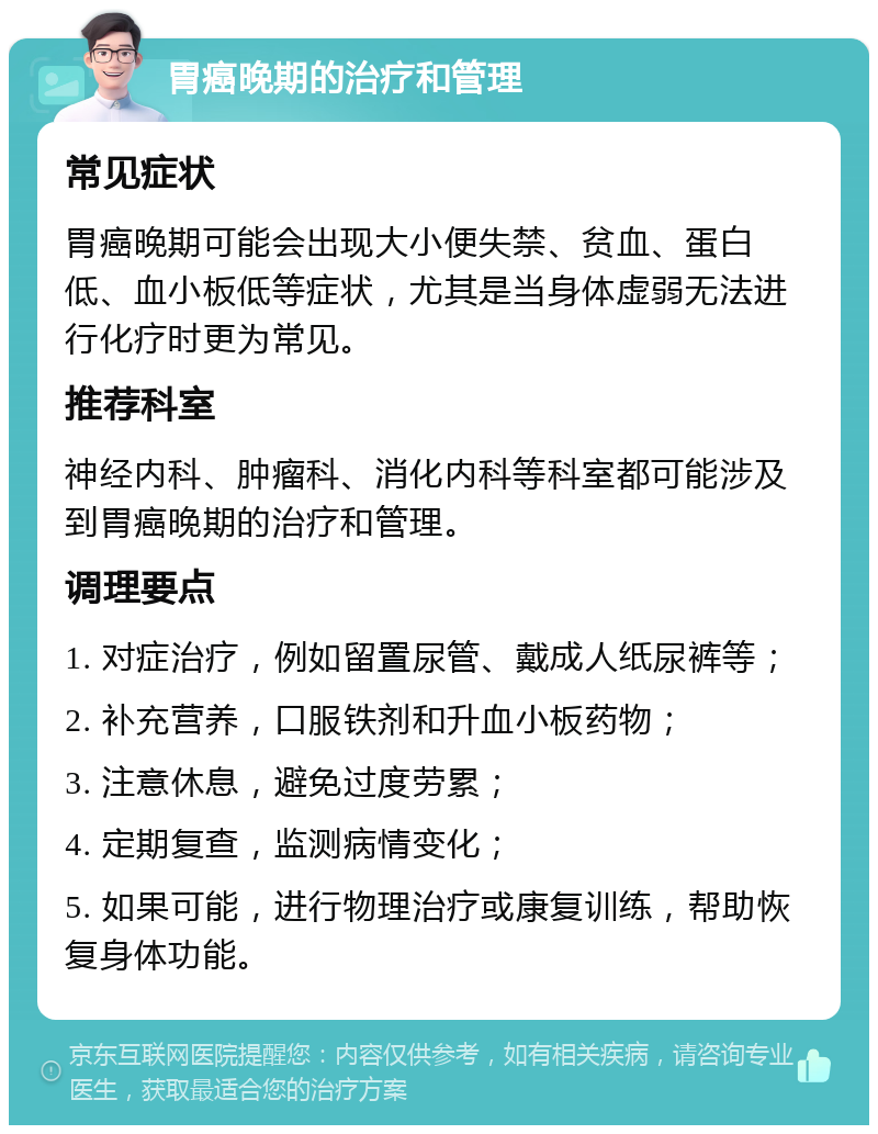 胃癌晚期的治疗和管理 常见症状 胃癌晚期可能会出现大小便失禁、贫血、蛋白低、血小板低等症状，尤其是当身体虚弱无法进行化疗时更为常见。 推荐科室 神经内科、肿瘤科、消化内科等科室都可能涉及到胃癌晚期的治疗和管理。 调理要点 1. 对症治疗，例如留置尿管、戴成人纸尿裤等； 2. 补充营养，口服铁剂和升血小板药物； 3. 注意休息，避免过度劳累； 4. 定期复查，监测病情变化； 5. 如果可能，进行物理治疗或康复训练，帮助恢复身体功能。