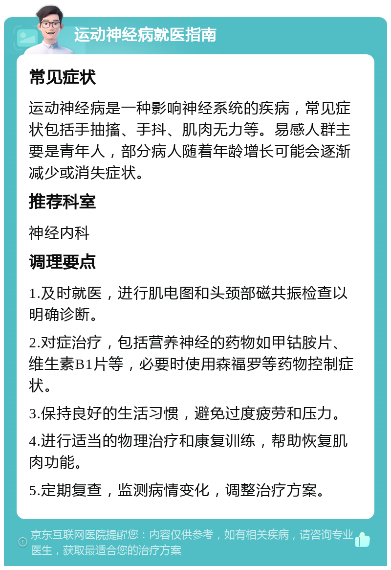 运动神经病就医指南 常见症状 运动神经病是一种影响神经系统的疾病，常见症状包括手抽搐、手抖、肌肉无力等。易感人群主要是青年人，部分病人随着年龄增长可能会逐渐减少或消失症状。 推荐科室 神经内科 调理要点 1.及时就医，进行肌电图和头颈部磁共振检查以明确诊断。 2.对症治疗，包括营养神经的药物如甲钴胺片、维生素B1片等，必要时使用森福罗等药物控制症状。 3.保持良好的生活习惯，避免过度疲劳和压力。 4.进行适当的物理治疗和康复训练，帮助恢复肌肉功能。 5.定期复查，监测病情变化，调整治疗方案。