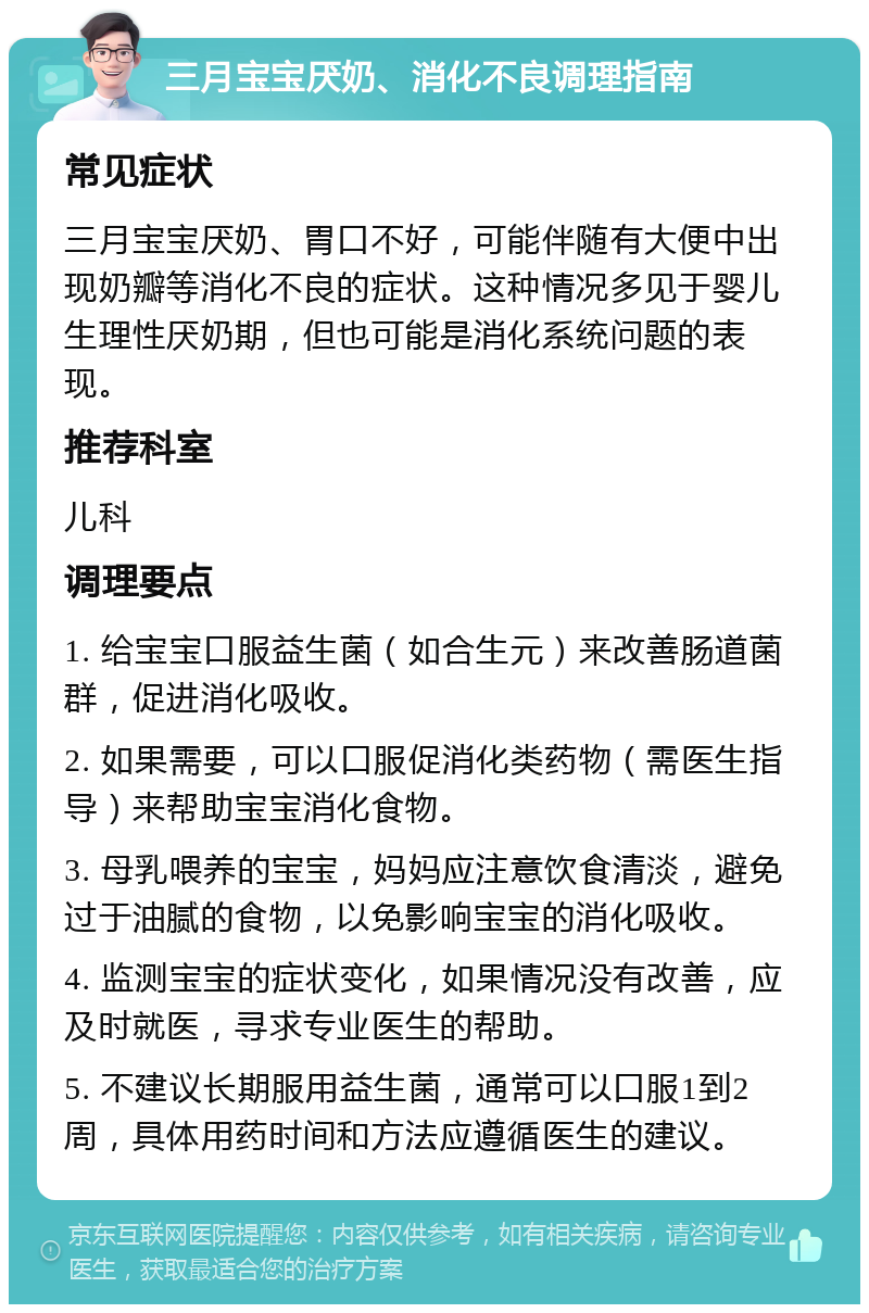 三月宝宝厌奶、消化不良调理指南 常见症状 三月宝宝厌奶、胃口不好，可能伴随有大便中出现奶瓣等消化不良的症状。这种情况多见于婴儿生理性厌奶期，但也可能是消化系统问题的表现。 推荐科室 儿科 调理要点 1. 给宝宝口服益生菌（如合生元）来改善肠道菌群，促进消化吸收。 2. 如果需要，可以口服促消化类药物（需医生指导）来帮助宝宝消化食物。 3. 母乳喂养的宝宝，妈妈应注意饮食清淡，避免过于油腻的食物，以免影响宝宝的消化吸收。 4. 监测宝宝的症状变化，如果情况没有改善，应及时就医，寻求专业医生的帮助。 5. 不建议长期服用益生菌，通常可以口服1到2周，具体用药时间和方法应遵循医生的建议。