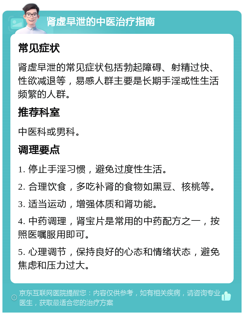 肾虚早泄的中医治疗指南 常见症状 肾虚早泄的常见症状包括勃起障碍、射精过快、性欲减退等，易感人群主要是长期手淫或性生活频繁的人群。 推荐科室 中医科或男科。 调理要点 1. 停止手淫习惯，避免过度性生活。 2. 合理饮食，多吃补肾的食物如黑豆、核桃等。 3. 适当运动，增强体质和肾功能。 4. 中药调理，肾宝片是常用的中药配方之一，按照医嘱服用即可。 5. 心理调节，保持良好的心态和情绪状态，避免焦虑和压力过大。