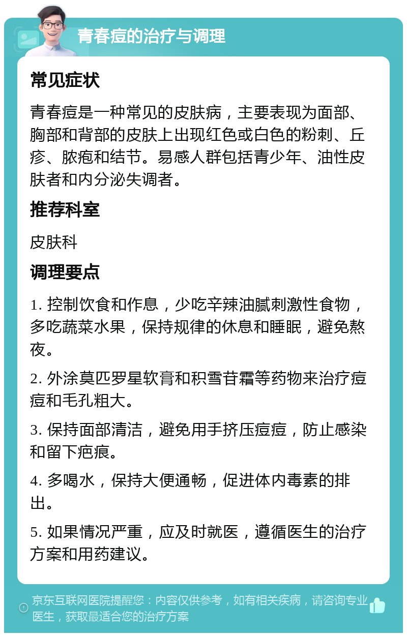 青春痘的治疗与调理 常见症状 青春痘是一种常见的皮肤病，主要表现为面部、胸部和背部的皮肤上出现红色或白色的粉刺、丘疹、脓疱和结节。易感人群包括青少年、油性皮肤者和内分泌失调者。 推荐科室 皮肤科 调理要点 1. 控制饮食和作息，少吃辛辣油腻刺激性食物，多吃蔬菜水果，保持规律的休息和睡眠，避免熬夜。 2. 外涂莫匹罗星软膏和积雪苷霜等药物来治疗痘痘和毛孔粗大。 3. 保持面部清洁，避免用手挤压痘痘，防止感染和留下疤痕。 4. 多喝水，保持大便通畅，促进体内毒素的排出。 5. 如果情况严重，应及时就医，遵循医生的治疗方案和用药建议。