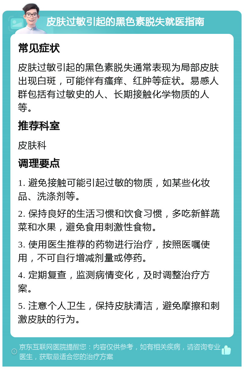 皮肤过敏引起的黑色素脱失就医指南 常见症状 皮肤过敏引起的黑色素脱失通常表现为局部皮肤出现白斑，可能伴有瘙痒、红肿等症状。易感人群包括有过敏史的人、长期接触化学物质的人等。 推荐科室 皮肤科 调理要点 1. 避免接触可能引起过敏的物质，如某些化妆品、洗涤剂等。 2. 保持良好的生活习惯和饮食习惯，多吃新鲜蔬菜和水果，避免食用刺激性食物。 3. 使用医生推荐的药物进行治疗，按照医嘱使用，不可自行增减剂量或停药。 4. 定期复查，监测病情变化，及时调整治疗方案。 5. 注意个人卫生，保持皮肤清洁，避免摩擦和刺激皮肤的行为。