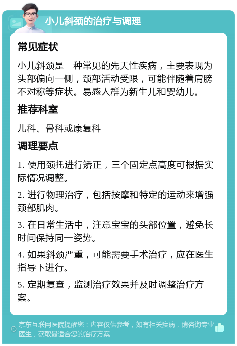 小儿斜颈的治疗与调理 常见症状 小儿斜颈是一种常见的先天性疾病，主要表现为头部偏向一侧，颈部活动受限，可能伴随着肩膀不对称等症状。易感人群为新生儿和婴幼儿。 推荐科室 儿科、骨科或康复科 调理要点 1. 使用颈托进行矫正，三个固定点高度可根据实际情况调整。 2. 进行物理治疗，包括按摩和特定的运动来增强颈部肌肉。 3. 在日常生活中，注意宝宝的头部位置，避免长时间保持同一姿势。 4. 如果斜颈严重，可能需要手术治疗，应在医生指导下进行。 5. 定期复查，监测治疗效果并及时调整治疗方案。