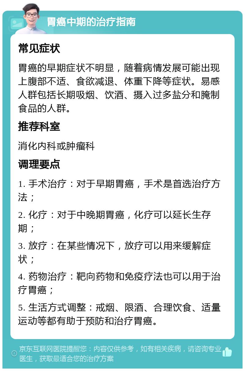 胃癌中期的治疗指南 常见症状 胃癌的早期症状不明显，随着病情发展可能出现上腹部不适、食欲减退、体重下降等症状。易感人群包括长期吸烟、饮酒、摄入过多盐分和腌制食品的人群。 推荐科室 消化内科或肿瘤科 调理要点 1. 手术治疗：对于早期胃癌，手术是首选治疗方法； 2. 化疗：对于中晚期胃癌，化疗可以延长生存期； 3. 放疗：在某些情况下，放疗可以用来缓解症状； 4. 药物治疗：靶向药物和免疫疗法也可以用于治疗胃癌； 5. 生活方式调整：戒烟、限酒、合理饮食、适量运动等都有助于预防和治疗胃癌。